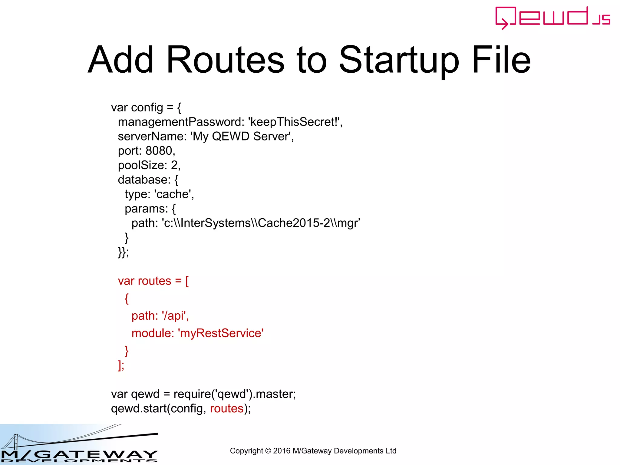 Copyright © 2016 M/Gateway Developments Ltd
Add Routes to Startup File
var config = {
managementPassword: 'keepThisSecret!',
serverName: 'My QEWD Server',
port: 8080,
poolSize: 2,
database: {
type: 'gtm'
}
};
var routes = [
{
path: '/api',
module: 'myRestService'
}
];
var qewd = require('qewd').master;
qewd.start(config, routes);
 