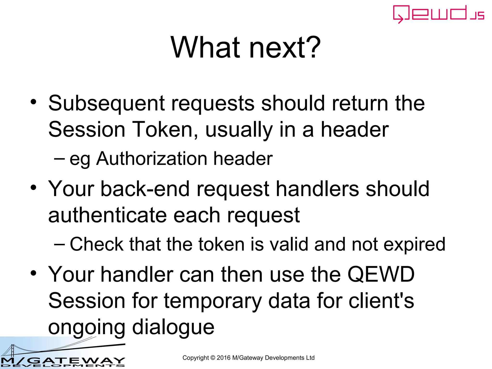Copyright © 2016 M/Gateway Developments Ltd
Using a Session with REST/Web Services
routes = [
{
url: '/api/search',
//method: 'GET',
handler: search
},
{
url: '/api/patient/:patientId/:heading/summary',
method: 'GET',
handler: getSummary
},
{
url: '/api/login',
method: 'POST',
handler: login
}
]
routes = router.initialise(routes, module.exports);
Add new route into your
REST handler module
myRestService.js
 