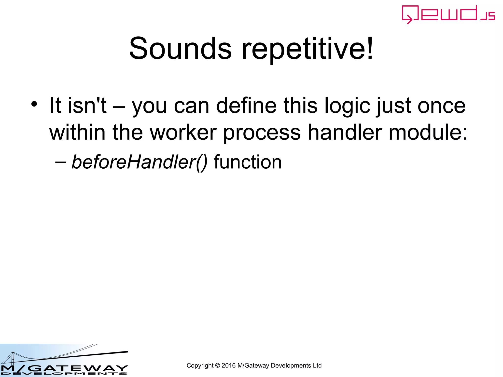 Copyright © 2016 M/Gateway Developments Ltd
Using a Session with REST/Web Services
function login(args, finished) {
var username = args.req.body.username;
if (!username || username === '') {
return finished({error: 'You must provide a username'});
}
var password = args.req.body.password;
if (!password || password === '') {
return finished({error: 'You must provide a password'});
}
if (username !== 'rob') return finished({error: 'Invalid username'});
if (password !== 'secret') return finished({error: 'Invalid password'});
var session = this.sessions.create('testWebService', 3600);
session.authenticated = true;
finished({token: session.token});
} Add this function into your
REST handler module
myRestService.js
 