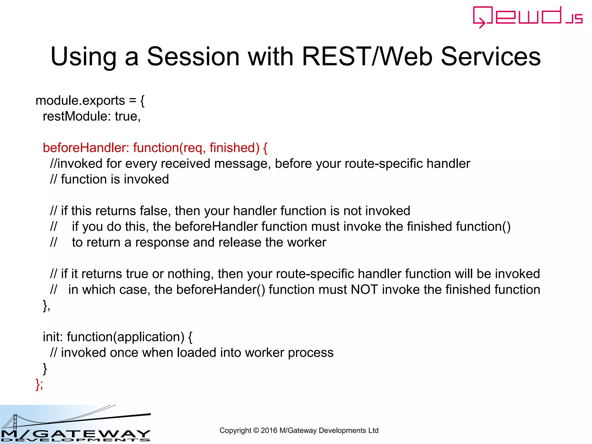 Copyright © 2016 M/Gateway Developments Ltd
Using a Session with REST/Web Services
function login(args, finished) {
var username = args.req.body.username;
if (!username || username === '') {
return finished({error: 'You must provide a username'});
}
var password = args.req.body.password;
if (!password || password === '') {
return finished({error: 'You must provide a password'});
}
if (username !== 'rob') return finished({error: 'Invalid username'});
if (password !== 'secret') return finished({error: 'Invalid password'});
var session = this.sessions.create('testWebService', 3600);
session.authenticated = true;
finished({token: session.token});
}
Get username and password from POSTed body
 