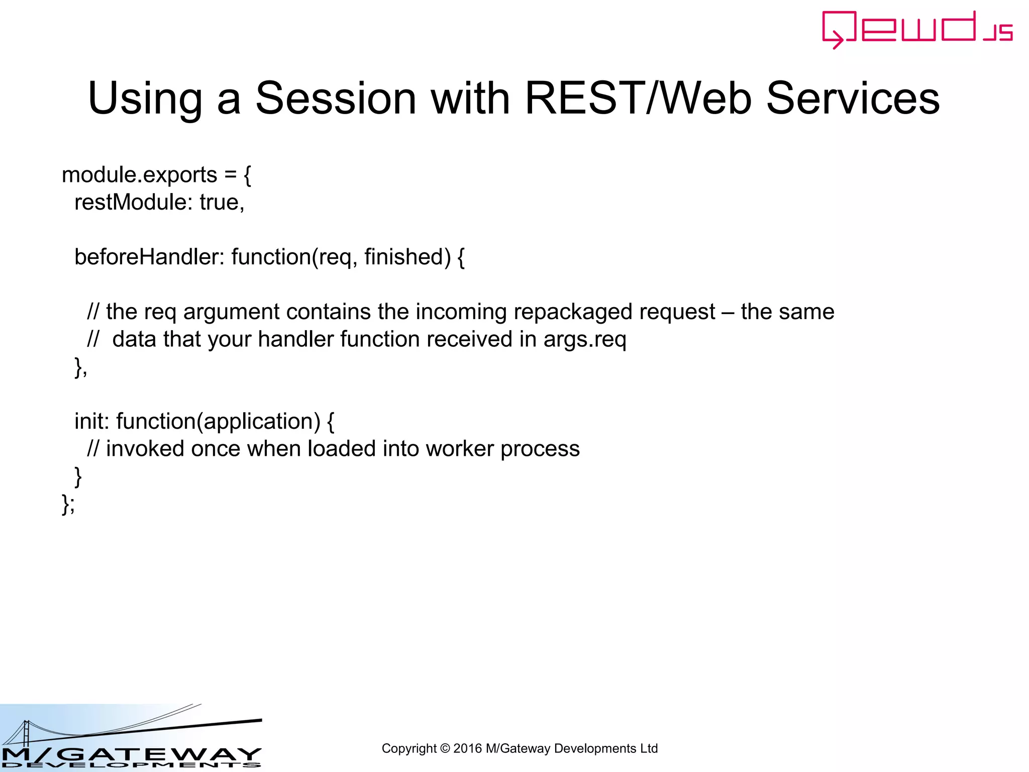 Copyright © 2016 M/Gateway Developments Ltd
Using a Session with REST/Web Services
function login(args, finished) {
var username = args.req.body.username;
if (!username || username === '') {
return finished({error: 'You must provide a username'});
}
var password = args.req.body.password;
if (!password || password === '') {
return finished({error: 'You must provide a password'});
}
if (username !== 'rob') return finished({error: 'Invalid username'});
if (password !== 'secret') return finished({error: 'Invalid password'});
var session = this.sessions.create('testWebService', 3600);
session.authenticated = true;
finished({token: session.token});
}
Validate username and password
- in this example it's just hard-coded for simplicity
 