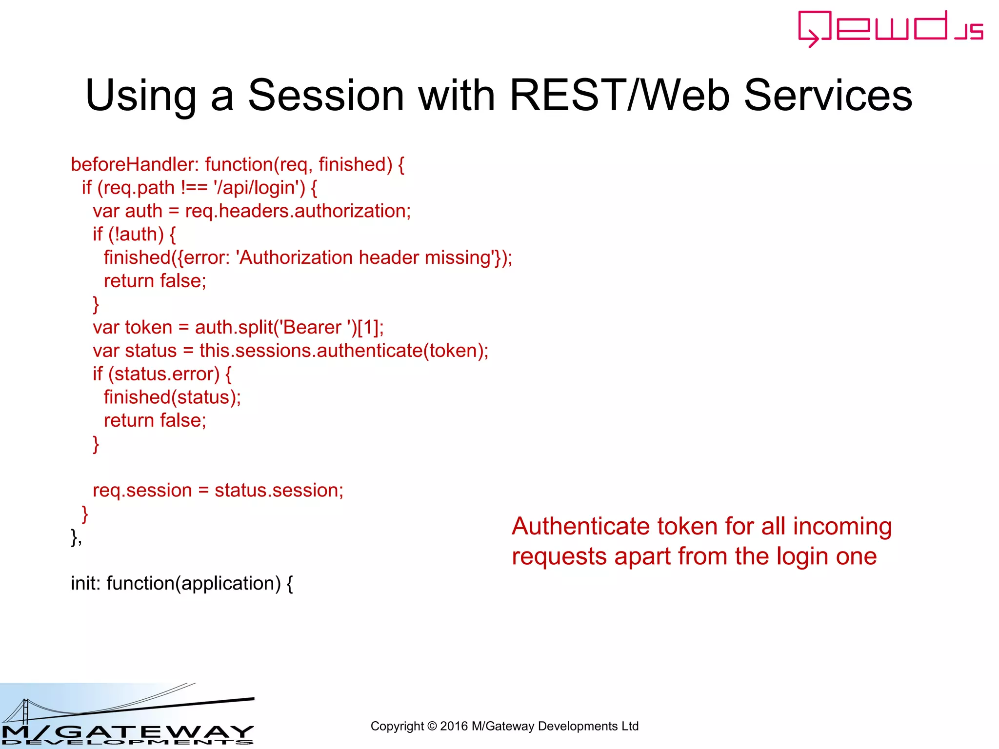 Copyright © 2016 M/Gateway Developments Ltd
Using a Session with REST/Web Services
function login(args, finished) {
var username = args.req.body.username;
if (!username || username === '') {
return finished({error: 'You must provide a username'});
}
var password = args.req.body.password;
if (!password || password === '') {
return finished({error: 'You must provide a password'});
}
if (username !== 'rob') return finished({error: 'Invalid username'});
if (password !== 'secret') return finished({error: 'Invalid password'});
var session = this.sessions.create('testWebService', 3600);
session.authenticated = true;
finished({token: session.token});
}
If valid login credentials, start a session
 