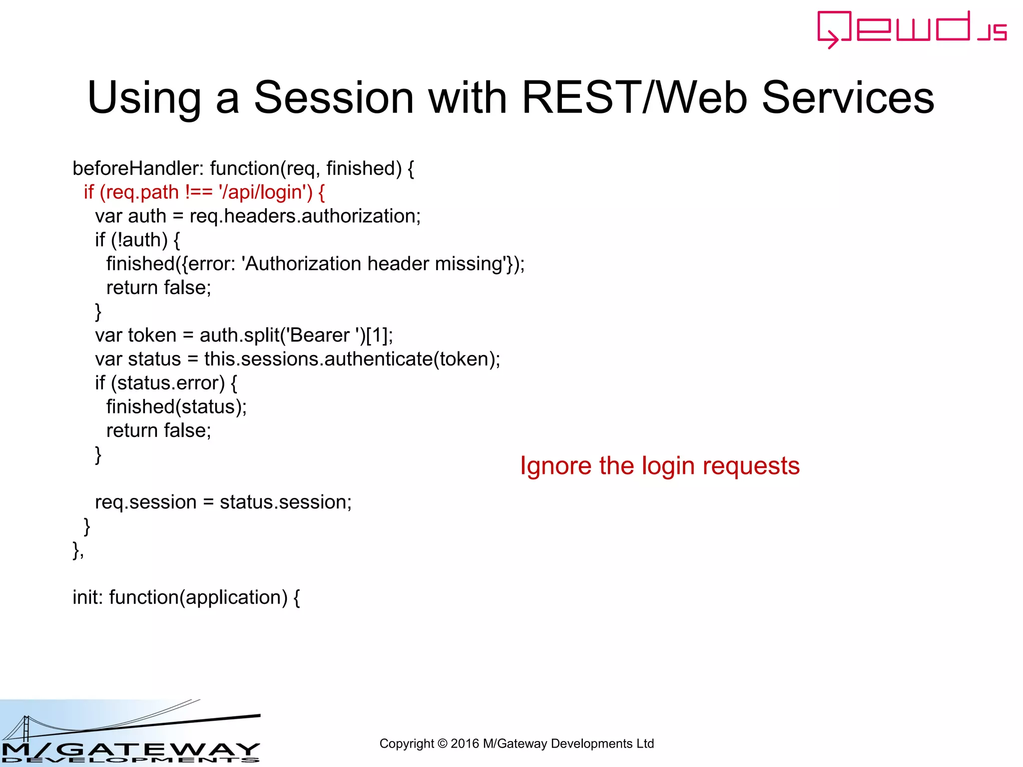 Copyright © 2016 M/Gateway Developments Ltd
Using a Session with REST/Web Services
function login(args, finished) {
var username = args.req.body.username;
if (!username || username === '') {
return finished({error: 'You must provide a username'});
}
var password = args.req.body.password;
if (!password || password === '') {
return finished({error: 'You must provide a password'});
}
if (username !== 'rob') return finished({error: 'Invalid username'});
if (password !== 'secret') return finished({error: 'Invalid password'});
var session = this.sessions.create('testWebService', 3600);
session.authenticated = true;
finished({token: session.token});
}
Return the session token
 