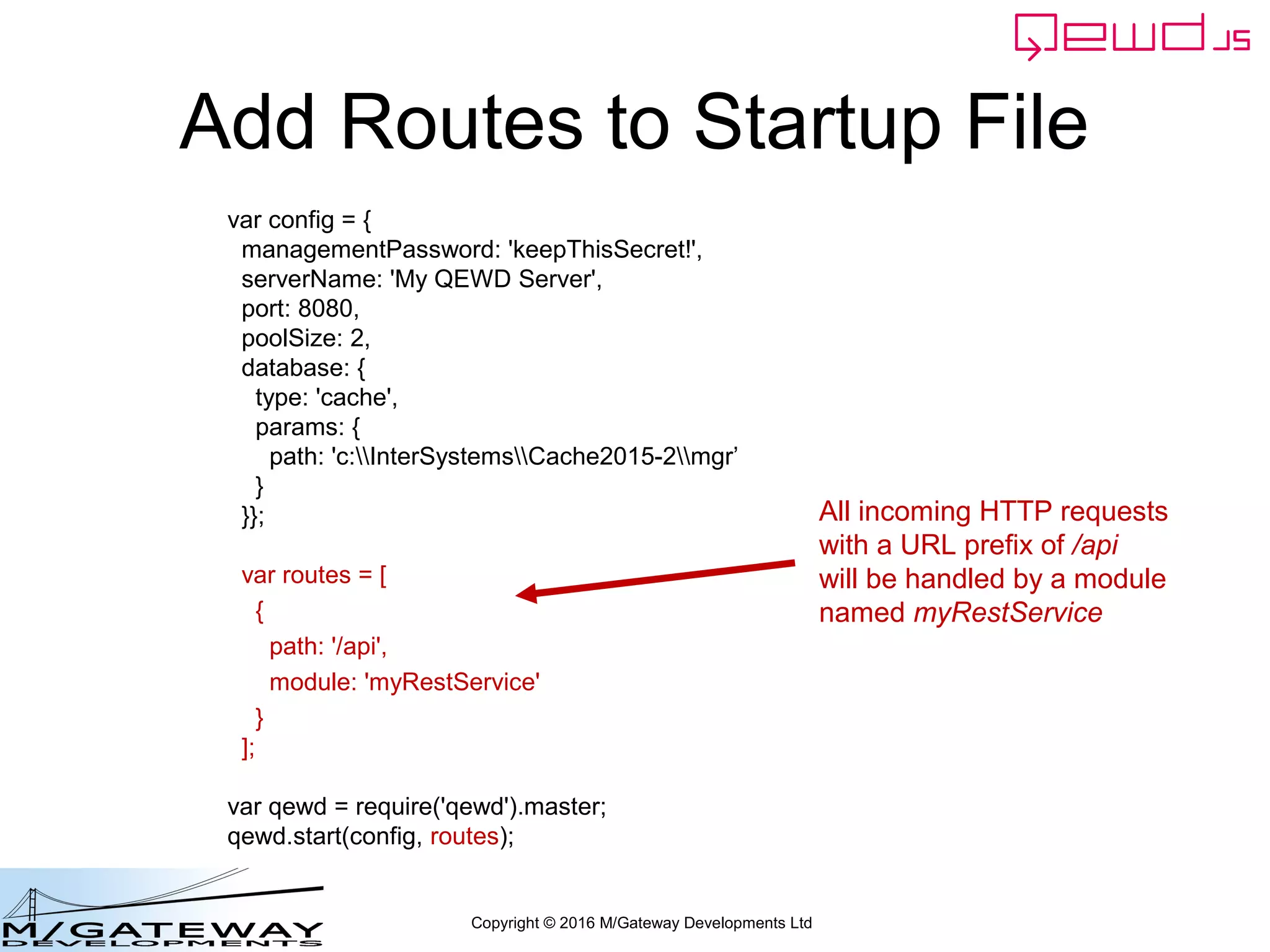 Copyright © 2016 M/Gateway Developments Ltd
Add Routes to Startup File
var config = {
managementPassword: 'keepThisSecret!',
serverName: 'My QEWD Server',
port: 8080,
poolSize: 2,
database: {
type: 'gtm'
}
};
var routes = [
{
path: '/api',
module: 'myRestService'
}
];
var qewd = require('qewd').master;
qewd.start(config, routes);
All incoming HTTP requests
with a URL prefix of /api
will be handled by a module
named myRestService
 