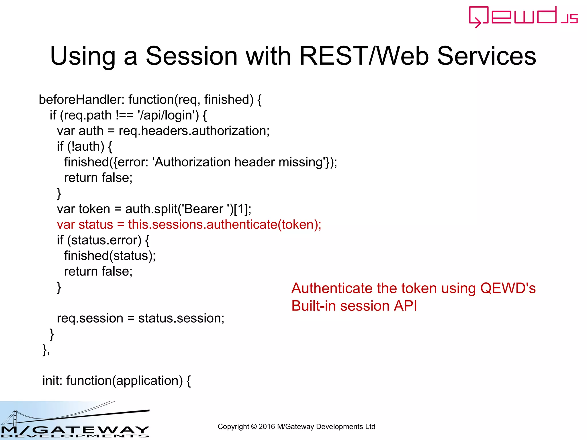 Copyright © 2016 M/Gateway Developments Ltd
What next?
• Subsequent requests should return the
Session Token, usually in a header
– eg Authorization header
• Your back-end request handlers should
authenticate each request
– Check that the token is valid and not expired
• Your handler can then use the QEWD
Session for temporary data for client's
ongoing dialogue
 