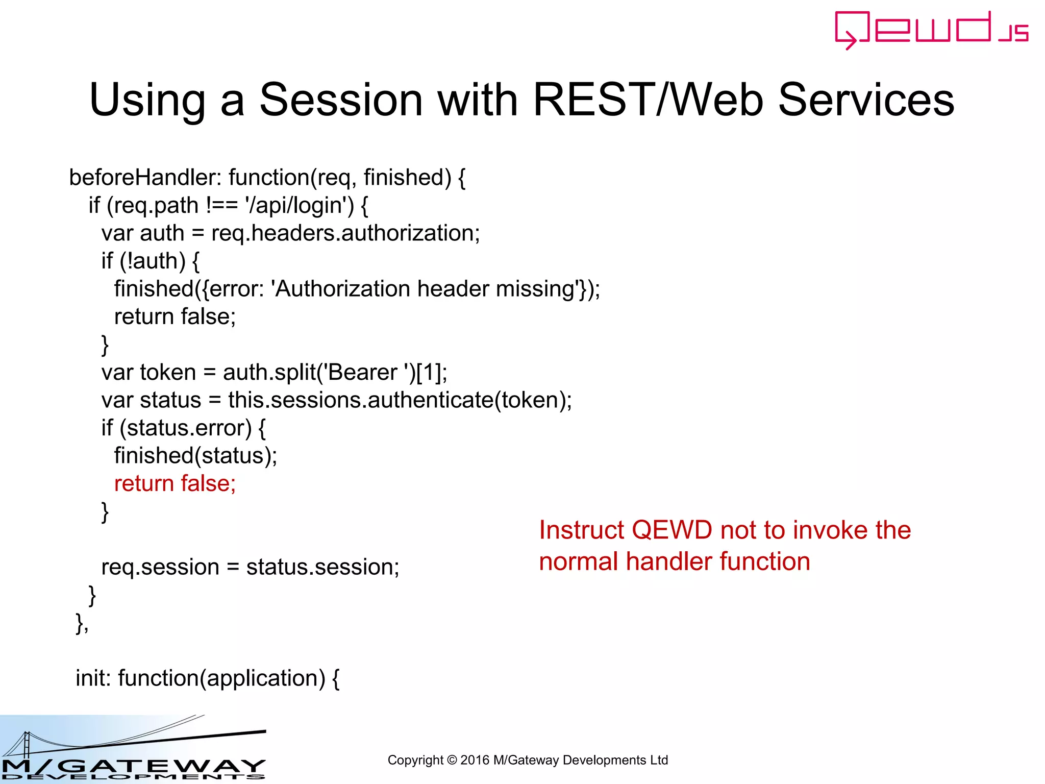 Copyright © 2016 M/Gateway Developments Ltd
Using a Session with REST/Web Services
module.exports = {
restModule: true,
beforeHandler: function(req, finished) {
//invoked for every received message, before your route-specific handler
// function is invoked
// if this returns false, then your handler function is not invoked
// if you do this, the beforeHandler function must invoke the finished function()
// to return a response and release the worker
// if it returns true or nothing, then your route-specific handler function will be invoked
// in which case, the beforeHander() function must NOT invoke the finished function
},
init: function(application) {
// invoked once when loaded into worker process
}
};
 