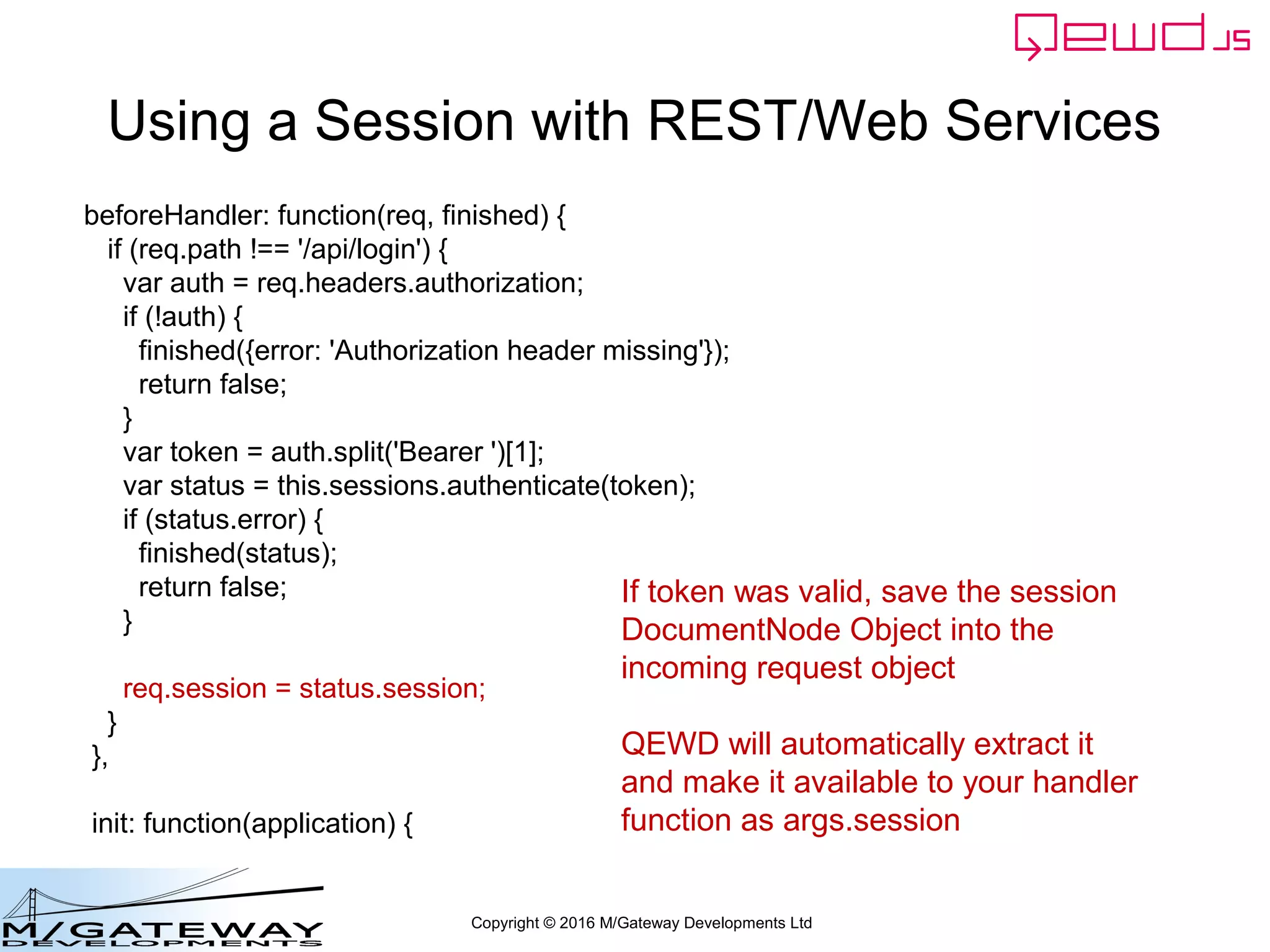 Copyright © 2016 M/Gateway Developments Ltd
Using a Session with REST/Web Services
module.exports = {
restModule: true,
beforeHandler: function(req, finished) {
// the req argument contains the incoming repackaged request – the same
// data that your handler function received in args.req
},
init: function(application) {
// invoked once when loaded into worker process
}
};
 