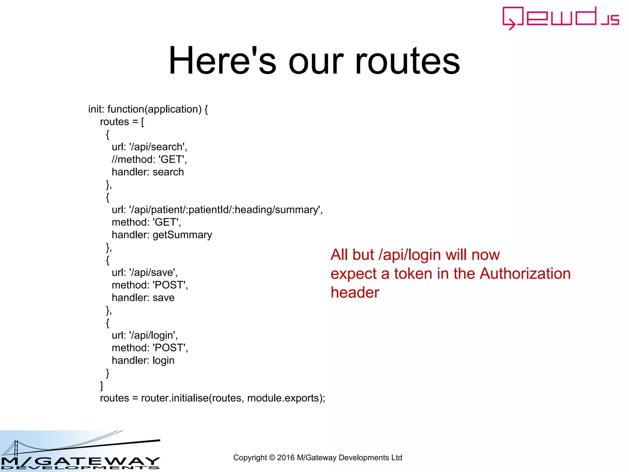 Copyright © 2016 M/Gateway Developments Ltd
Using a Session with REST/Web Services
beforeHandler: function(req, finished) {
if (req.path !== '/api/login') {
var auth = req.headers.authorization;
if (!auth) {
finished({error: 'Authorization header missing'});
return false;
}
var token = auth.split('Bearer ')[1];
var status = this.sessions.authenticate(token);
if (status.error) {
finished(status);
return false;
}
req.session = status.session;
}
},
init: function(application) {
Authenticate token for all incoming
requests apart from the login one
 