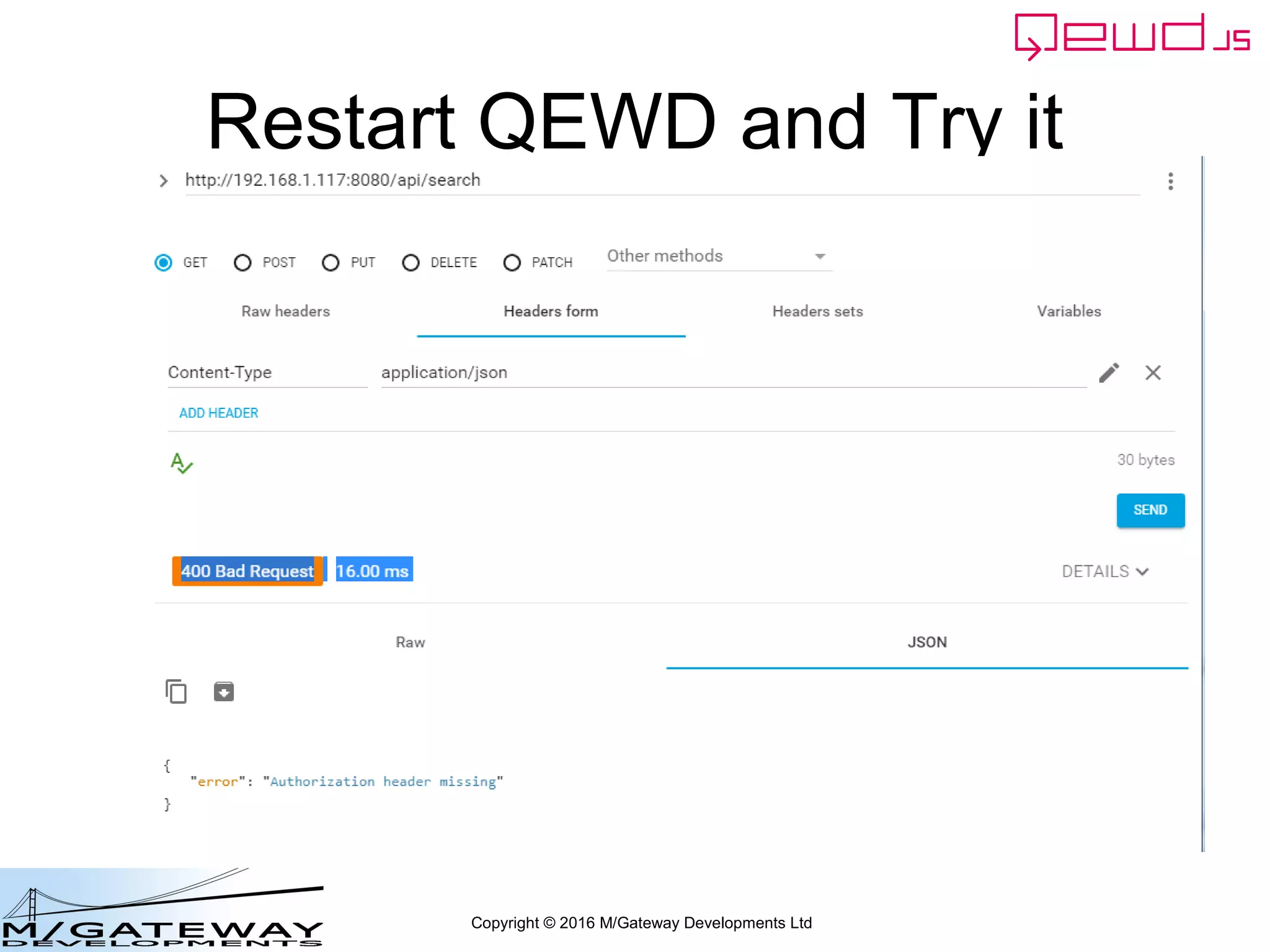 Copyright © 2016 M/Gateway Developments Ltd
Using a Session with REST/Web Services
Ignore the login requests
beforeHandler: function(req, finished) {
if (req.path !== '/api/login') {
var auth = req.headers.authorization;
if (!auth) {
finished({error: 'Authorization header missing'});
return false;
}
var token = auth.split('Bearer ')[1];
var status = this.sessions.authenticate(token);
if (status.error) {
finished(status);
return false;
}
req.session = status.session;
}
},
init: function(application) {
 
