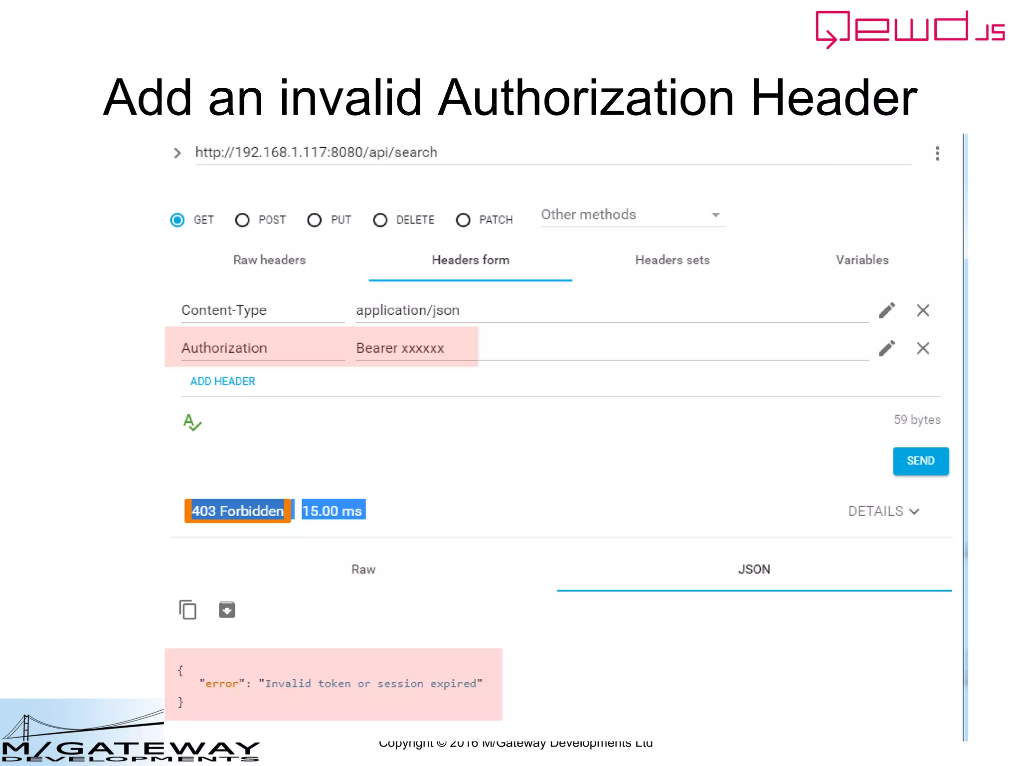 Copyright © 2016 M/Gateway Developments Ltd
Using a Session with REST/Web Services
Try to get the Authorization header
beforeHandler: function(req, finished) {
if (req.path !== '/api/login') {
var auth = req.headers.authorization;
if (!auth) {
finished({error: 'Authorization header missing'});
return false;
}
var token = auth.split('Bearer ')[1];
var status = this.sessions.authenticate(token);
if (status.error) {
finished(status);
return false;
}
req.session = status.session;
}
},
init: function(application) {
 