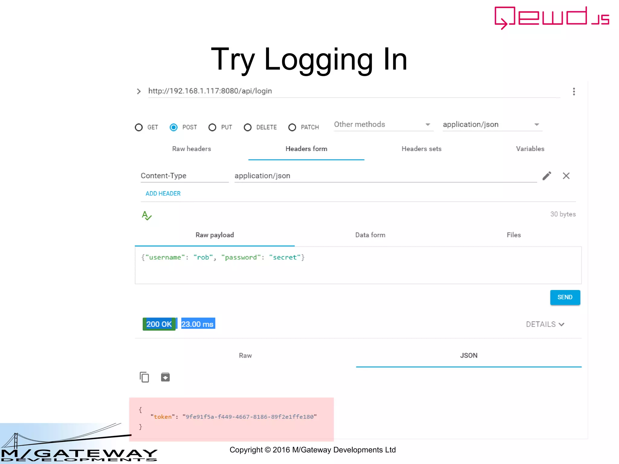 Copyright © 2016 M/Gateway Developments Ltd
Using a Session with REST/Web Services
If there's no Authorization header, then
return an error
beforeHandler: function(req, finished) {
if (req.path !== '/api/login') {
var auth = req.headers.authorization;
if (!auth) {
finished({error: 'Authorization header missing'});
return false;
}
var token = auth.split('Bearer ')[1];
var status = this.sessions.authenticate(token);
if (status.error) {
finished(status);
return false;
}
req.session = status.session;
}
},
init: function(application) {
 