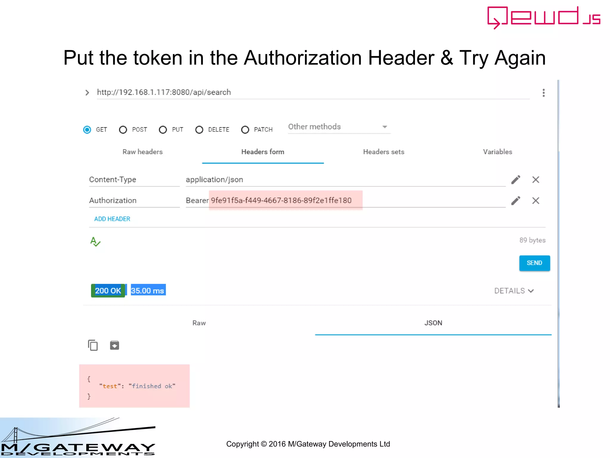 Copyright © 2016 M/Gateway Developments Ltd
Using a Session with REST/Web Services
..and tell QEWD not to invoke the
handler for this incoming message
beforeHandler: function(req, finished) {
if (req.path !== '/api/login') {
var auth = req.headers.authorization;
if (!auth) {
finished({error: 'Authorization header missing'});
return false;
}
var token = auth.split('Bearer ')[1];
var status = this.sessions.authenticate(token);
if (status.error) {
finished(status);
return false;
}
req.session = status.session;
}
},
init: function(application) {
 