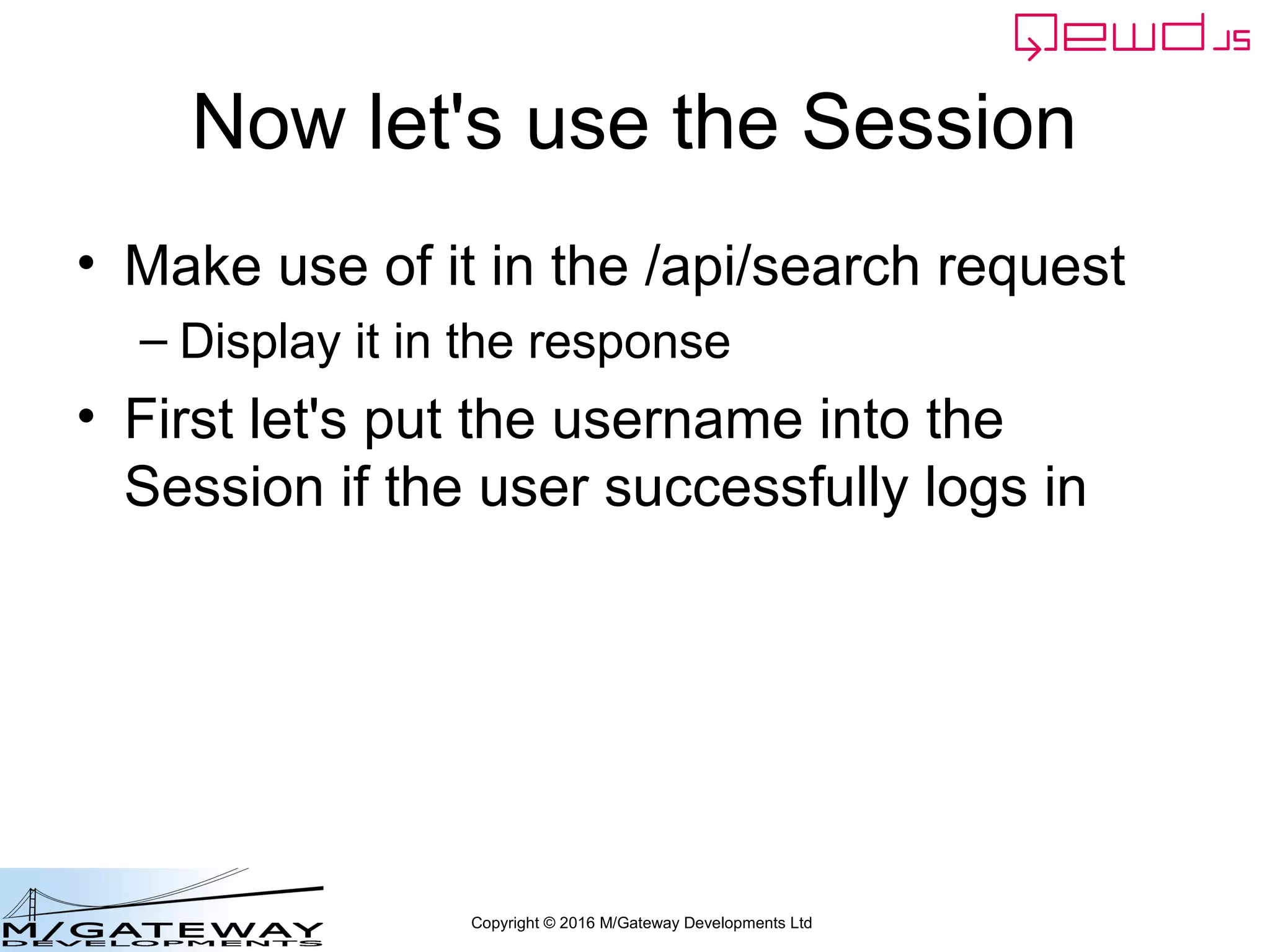 Copyright © 2016 M/Gateway Developments Ltd
Using a Session with REST/Web Services
beforeHandler: function(req, finished) {
if (req.path !== '/api/login') {
var auth = req.headers.authorization;
if (!auth) {
finished({error: 'Authorization header missing'});
return false;
}
var token = auth.split('Bearer ')[1];
var status = this.sessions.authenticate(token);
if (status.error) {
finished(status);
return false;
}
req.session = status.session;
}
},
init: function(application) {
Separate out the session token from
the Authorization header. The usual
convention is:
Authorization: Bearer {{token}}
 