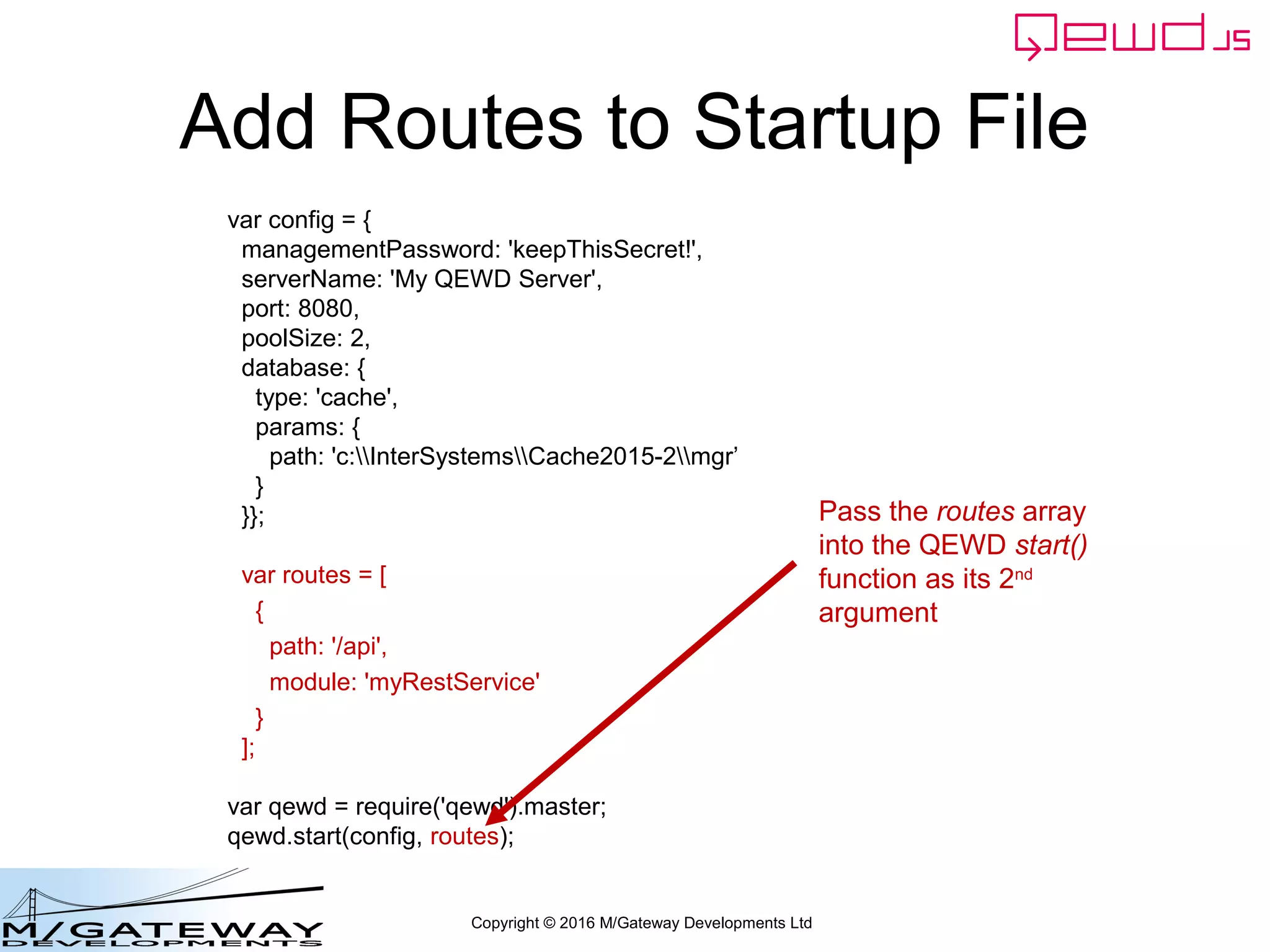 Copyright © 2016 M/Gateway Developments Ltd
Add Routes to Startup File
var config = {
managementPassword: 'keepThisSecret!',
serverName: 'My QEWD Server',
port: 8080,
poolSize: 2,
database: {
type: 'gtm'
}
};
var routes = [
{
path: '/api',
module: 'myRestService'
}
];
var qewd = require('qewd').master;
qewd.start(config, routes);
Pass the routes array
into the QEWD start()
function as its 2nd
argument
 