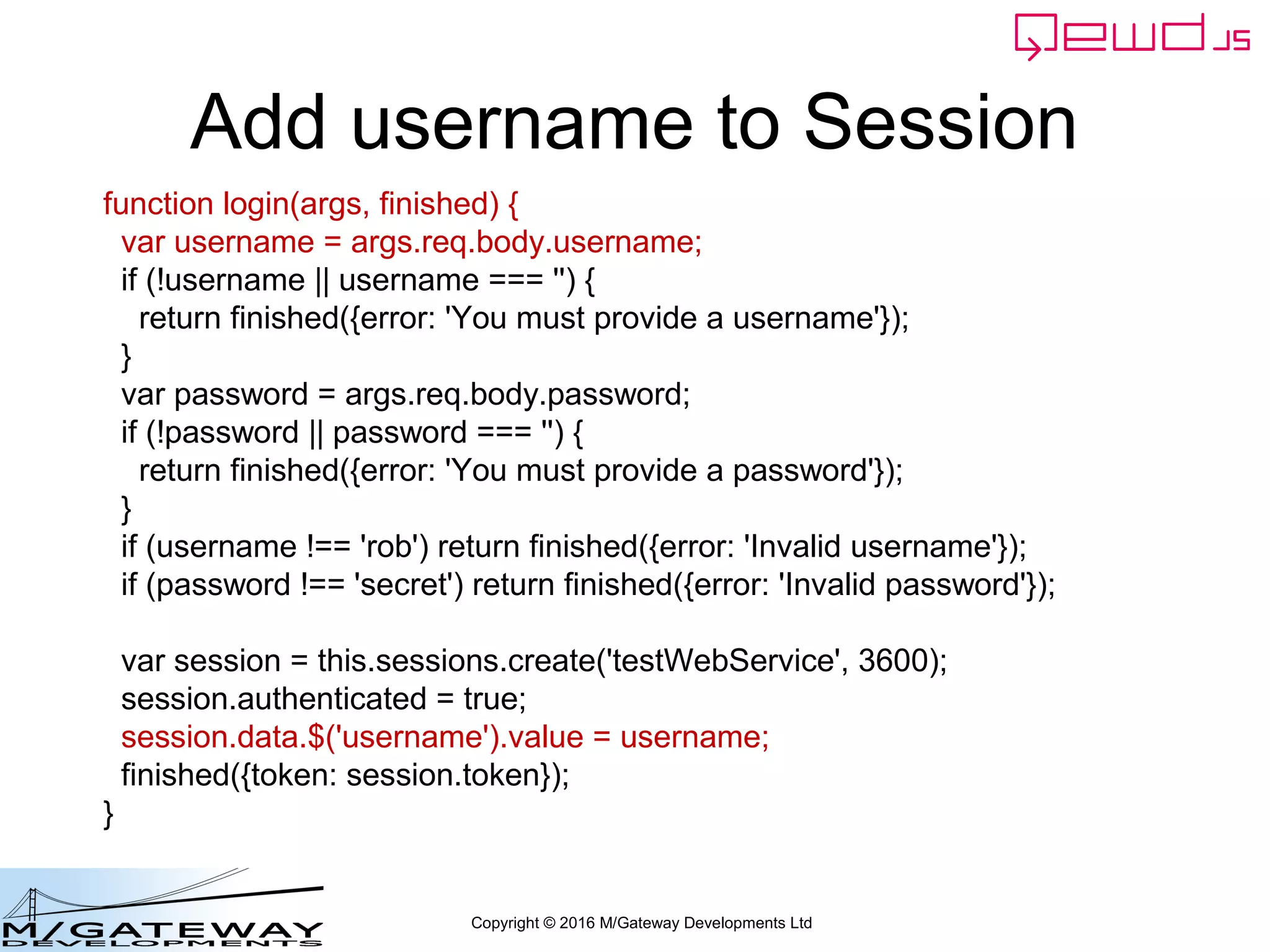 Copyright © 2016 M/Gateway Developments Ltd
Using a Session with REST/Web Services
beforeHandler: function(req, finished) {
if (req.path !== '/api/login') {
var auth = req.headers.authorization;
if (!auth) {
finished({error: 'Authorization header missing'});
return false;
}
var token = auth.split('Bearer ')[1];
var status = this.sessions.authenticate(token);
if (status.error) {
finished(status);
return false;
}
req.session = status.session;
}
},
init: function(application) {
Authenticate the token using QEWD's
Built-in session API
 