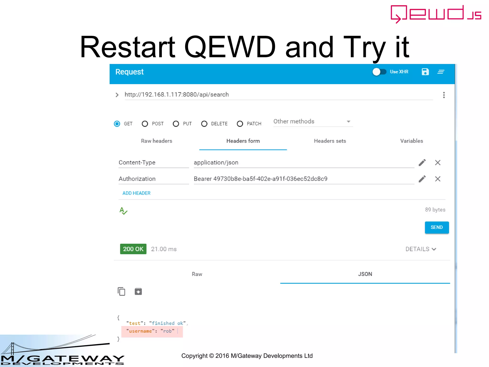 Copyright © 2016 M/Gateway Developments Ltd
Using a Session with REST/Web Services
beforeHandler: function(req, finished) {
if (req.path !== '/api/login') {
var auth = req.headers.authorization;
if (!auth) {
finished({error: 'Authorization header missing'});
return false;
}
var token = auth.split('Bearer ')[1];
var status = this.sessions.authenticate(token);
if (status.error) {
finished(status);
return false;
}
req.session = status.session;
}
},
init: function(application) {
Instruct QEWD not to invoke the
normal handler function
 