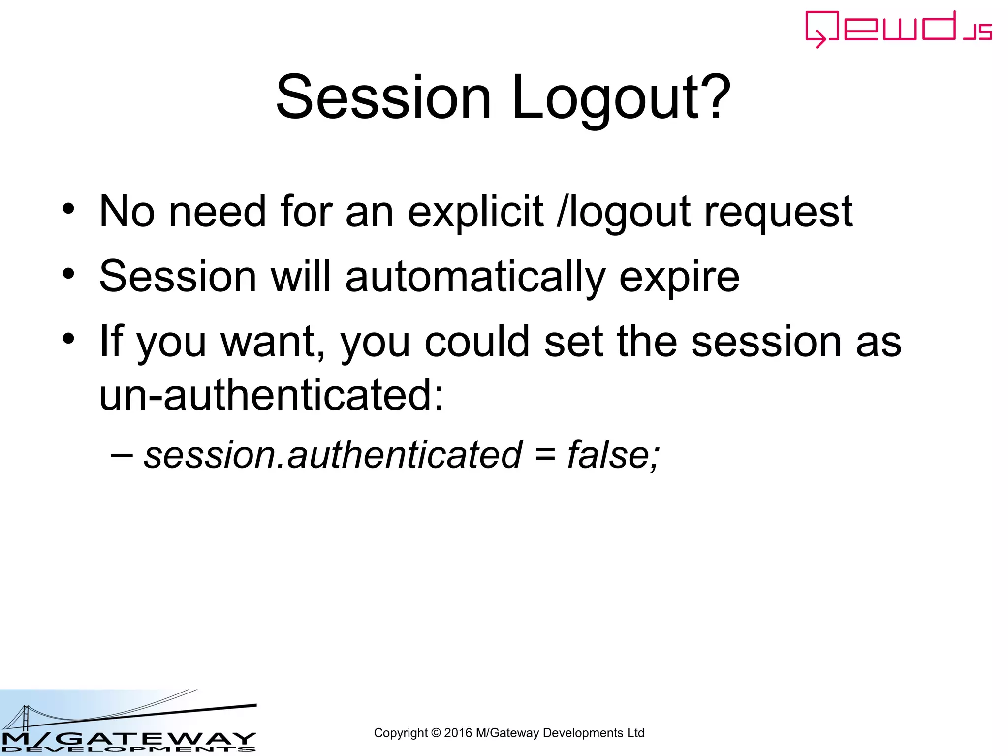 Copyright © 2016 M/Gateway Developments Ltd
Using a Session with REST/Web Services
beforeHandler: function(req, finished) {
if (req.path !== '/api/login') {
var auth = req.headers.authorization;
if (!auth) {
finished({error: 'Authorization header missing'});
return false;
}
var token = auth.split('Bearer ')[1];
var status = this.sessions.authenticate(token);
if (status.error) {
finished(status);
return false;
}
req.session = status.session;
}
},
init: function(application) {
If token was valid, save the session
DocumentNode Object into the
incoming request object
QEWD will automatically extract it
and make it available to your handler
function as args.session
 