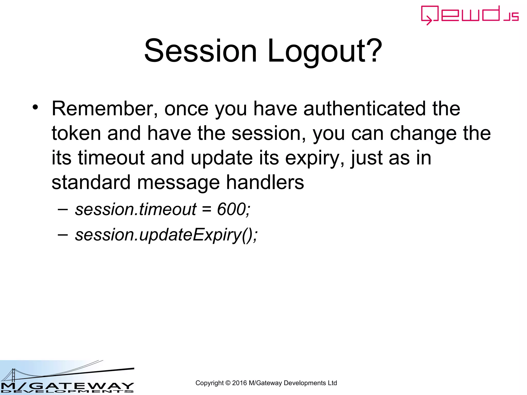 Copyright © 2016 M/Gateway Developments Ltd
Using a Session with REST/Web Services
beforeHandler: function(req, finished) {
if (req.path !== '/api/login') {
return this.sessions.authenticateRestRequest(req, finished);
}
},
init: function(application) {
However, you can achieve the same
thing by using this built-in API
I'd recommend you use this in the
beforeHandler() function
 