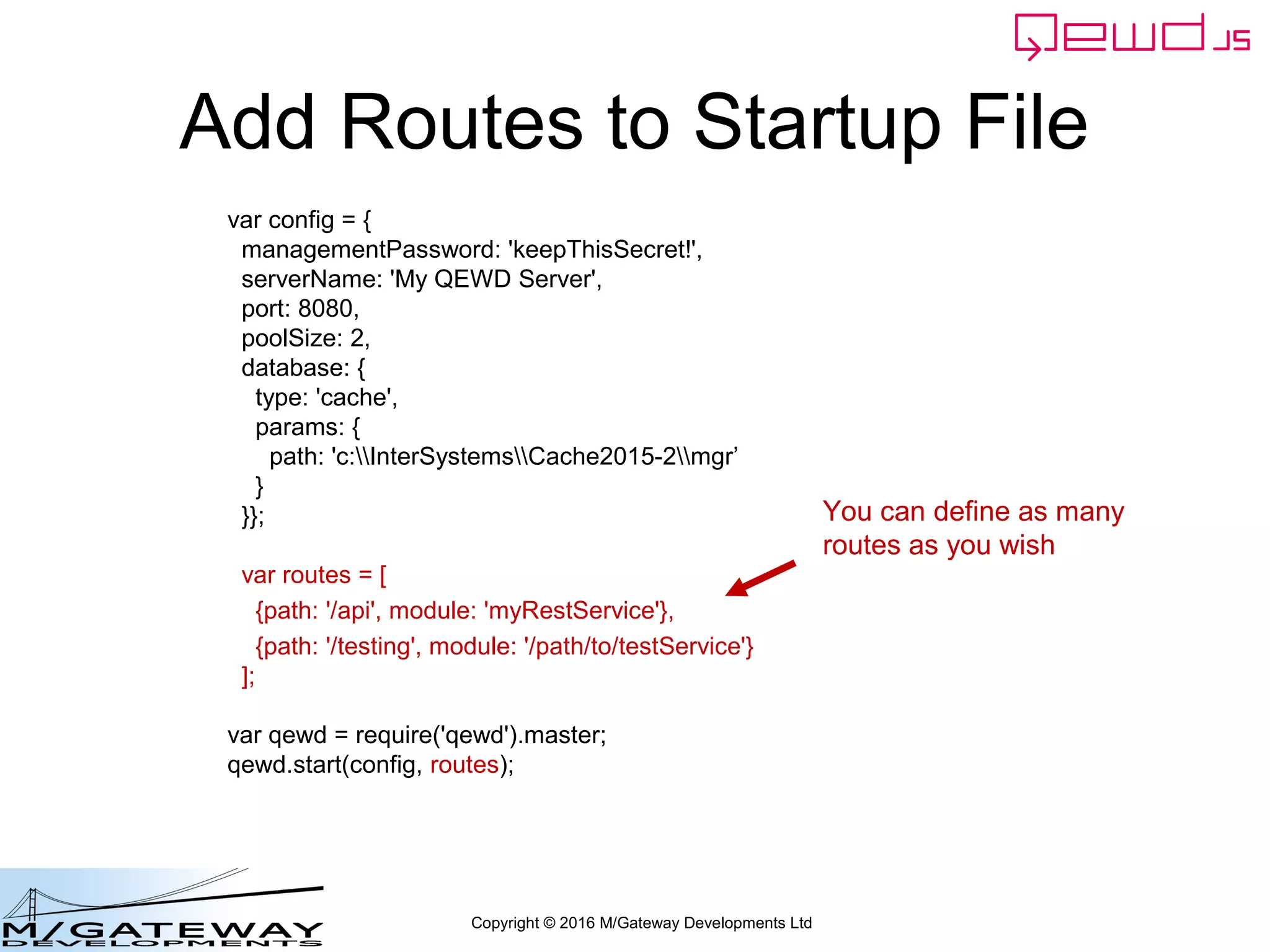 Copyright © 2016 M/Gateway Developments Ltd
Add Routes to Startup File
var config = {
managementPassword: 'keepThisSecret!',
serverName: 'My QEWD Server',
port: 8080,
poolSize: 2,
database: {
type: 'gtm'
}
};
var routes = [
{path: '/api', module: 'myRestService'},
{path: '/testing', module: '/path/to/testService'}
];
var qewd = require('qewd').master;
qewd.start(config, routes);
You can define as many
routes as you wish
 