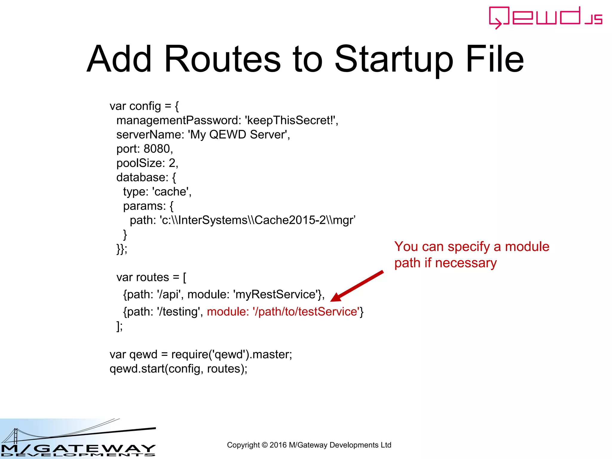Copyright © 2016 M/Gateway Developments Ltd
Add Routes to Startup File
var config = {
managementPassword: 'keepThisSecret!',
serverName: 'My QEWD Server',
port: 8080,
poolSize: 2,
database: {
type: 'gtm'
}
};
var routes = [
{path: '/api', module: 'myRestService'},
{path: '/testing', module: '/path/to/testService'}
];
var qewd = require('qewd').master;
qewd.start(config, routes);
You can specify a module
path if necessary
 