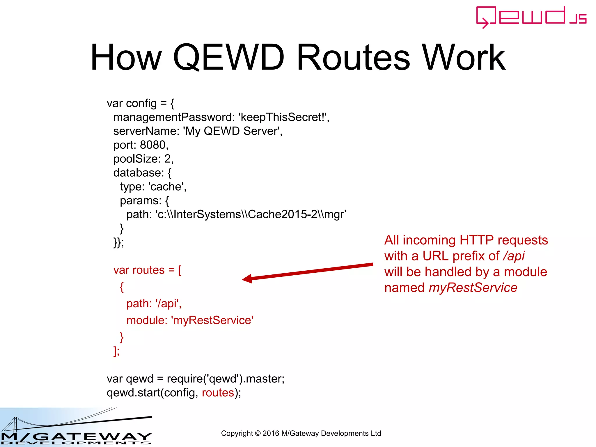 Copyright © 2016 M/Gateway Developments Ltd
Add Routes to Startup File
var config = {
managementPassword: 'keepThisSecret!',
serverName: 'My QEWD Server',
port: 8080,
poolSize: 2,
database: {
type: 'gtm'
}
};
var routes = [
{
path: '/api',
module: 'myRestService'
}
];
var qewd = require('qewd').master;
qewd.start(config, routes);
With this route definition,
all incoming HTTP requests
with a URL prefix of /api
will be handled by a module
named myRestService
 