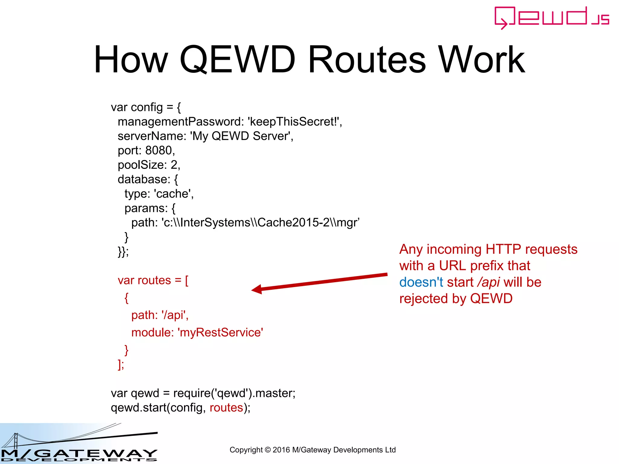 Copyright © 2016 M/Gateway Developments Ltd
Add Routes to Startup File
var config = {
managementPassword: 'keepThisSecret!',
serverName: 'My QEWD Server',
port: 8080,
poolSize: 2,
database: {
type: 'gtm'
}
};
var routes = [
{
path: '/api',
module: 'myRestService'
}
];
var qewd = require('qewd').master;
qewd.start(config, routes);
Any incoming HTTP requests
with a URL prefix that
doesn't start /api will be
rejected by QEWD
 