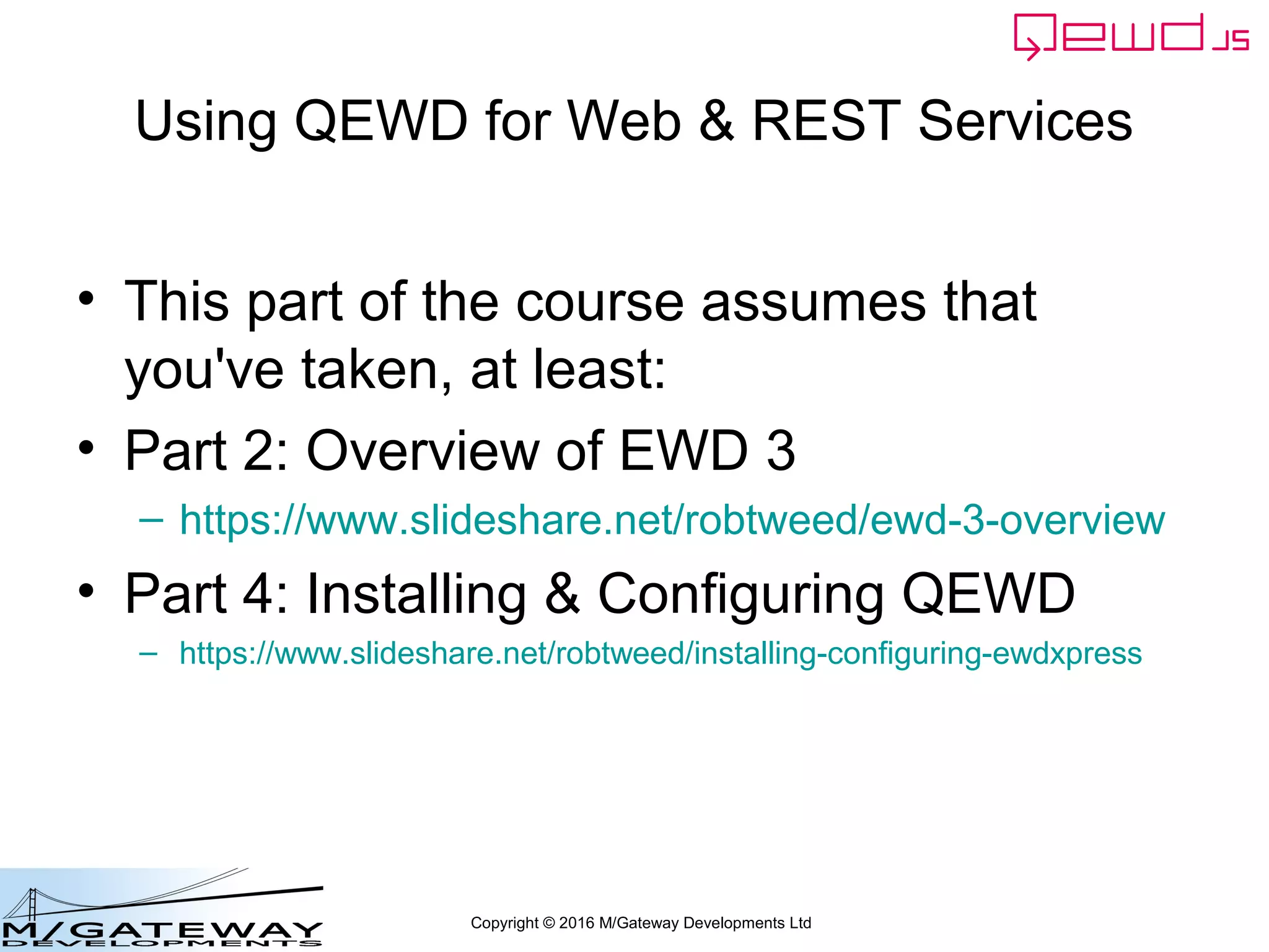 Copyright © 2016 M/Gateway Developments Ltd
Using QEWD for Web & REST Services
• This part of the course assumes that
you've taken, at least:
• Part 2: Overview of EWD 3
– https://www.slideshare.net/robtweed/ewd-3-overview
• Part 4: Installing & Configuring QEWD
– https://www.slideshare.net/robtweed/installing-configuring-ewdxpress
 