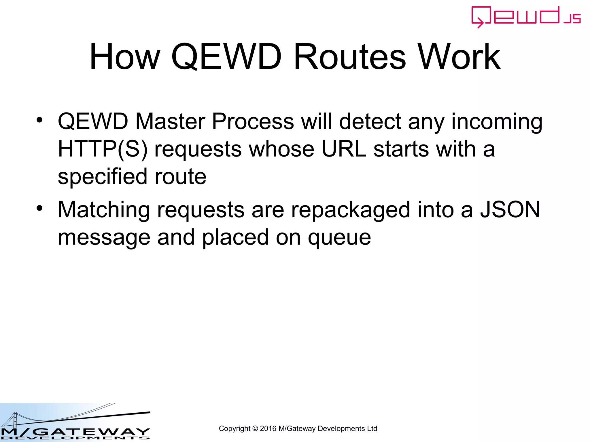 Copyright © 2016 M/Gateway Developments Ltd
How QEWD Routes Work
• QEWD Master Process will detect any incoming
HTTP(S) requests whose URL starts with a
specified route
• Matching requests are repackaged into a JSON
message and placed on queue
 