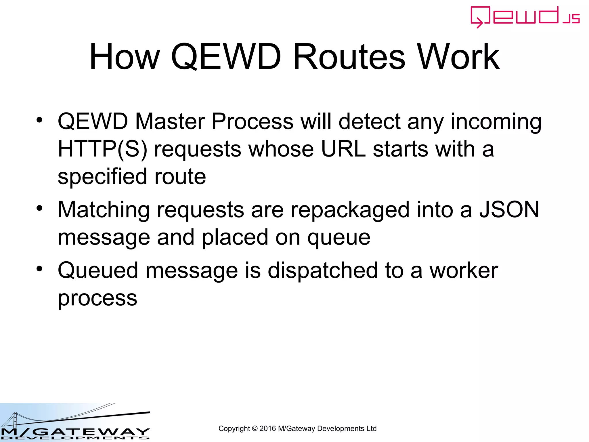 Copyright © 2016 M/Gateway Developments Ltd
How QEWD Routes Work
• QEWD Master Process will detect any incoming
HTTP(S) requests whose URL starts with a
specified route
• Matching requests are repackaged into a JSON
message and placed on queue
• Queued message is dispatched to a worker
process
 