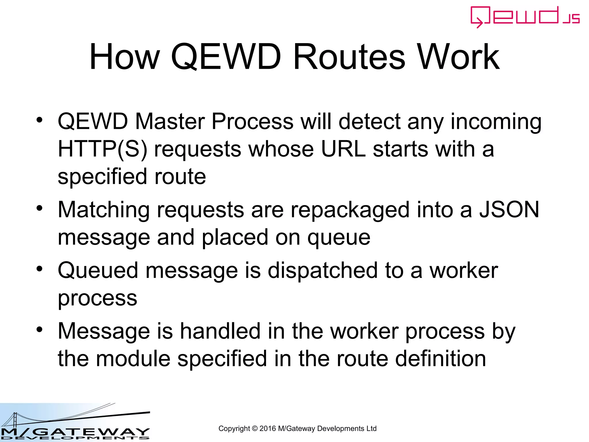 Copyright © 2016 M/Gateway Developments Ltd
How QEWD Routes Work
• QEWD Master Process will detect any incoming
HTTP(S) requests whose URL starts with a
specified route
• Matching requests are repackaged into a JSON
message and placed on queue
• Queued message is dispatched to a worker
process
• Message is handled in the worker process by
the module specified in the route definition
 