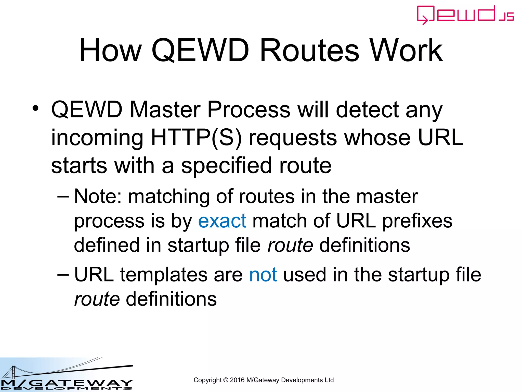 Copyright © 2016 M/Gateway Developments Ltd
How QEWD Routes Work
• QEWD Master Process will detect any
incoming HTTP(S) requests whose URL
starts with a specified route
– Note: matching of routes in the master
process is by exact match of URL prefixes
defined in startup file route definitions
– URL templates are not used in the startup file
route definitions
 