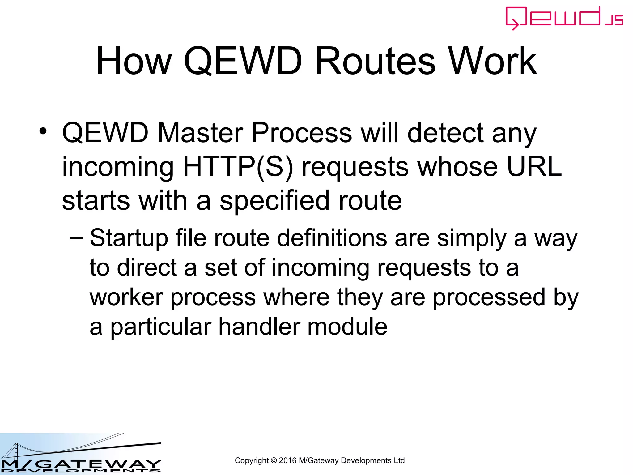 Copyright © 2016 M/Gateway Developments Ltd
How QEWD Routes Work
• QEWD Master Process will detect any
incoming HTTP(S) requests whose URL
starts with a specified route
– Startup file route definitions are simply a way
to direct a set of incoming requests to a
worker process where they are processed by
a particular handler module
 
