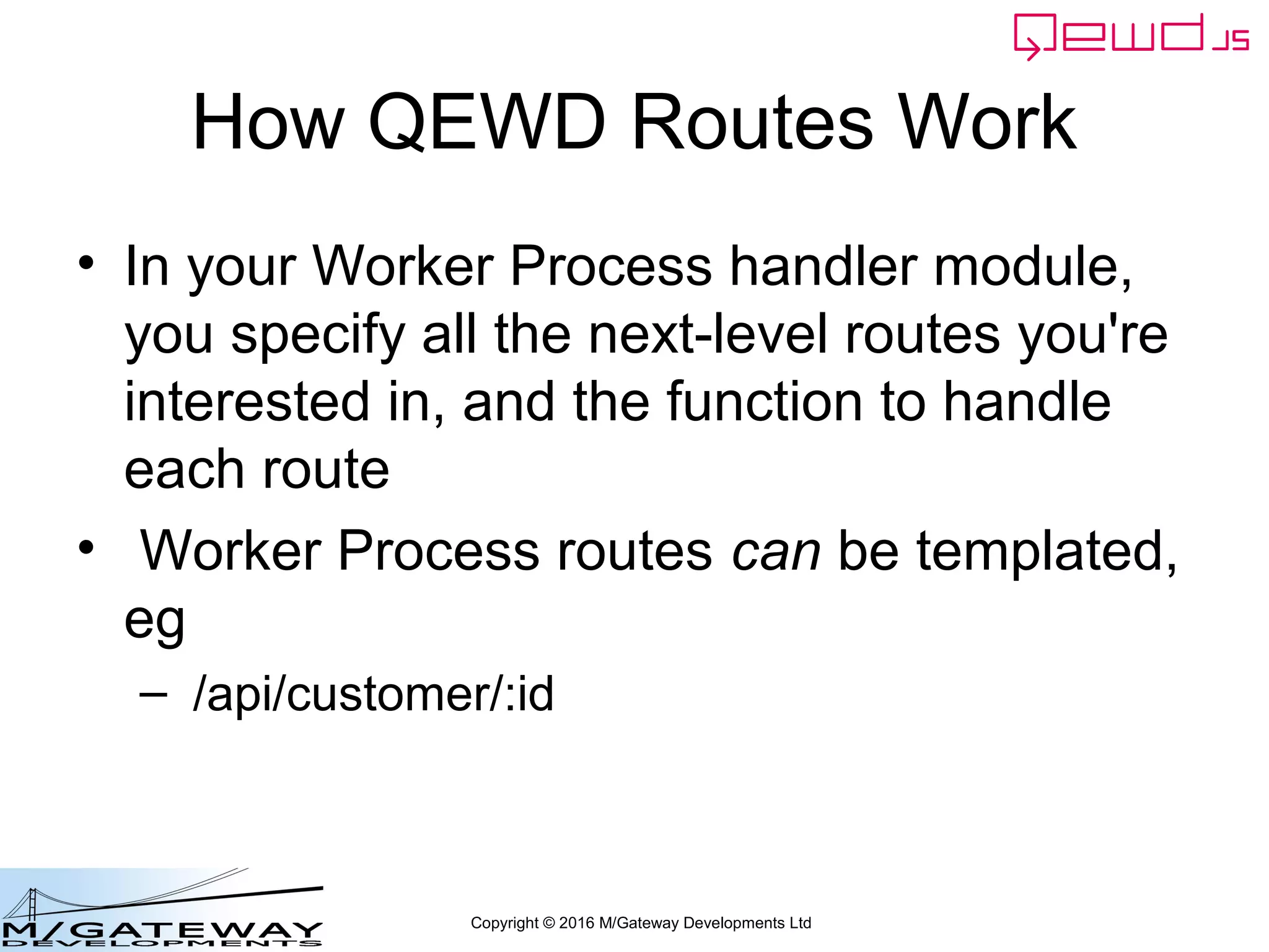 Copyright © 2016 M/Gateway Developments Ltd
How QEWD Routes Work
• In your Worker Process handler module,
you specify all the next-level routes you're
interested in, and the function to handle
each route
• Worker Process routes can be templated,
eg
– /api/customer/:id
 