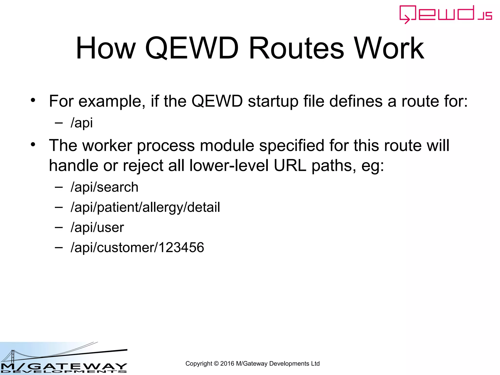 Copyright © 2016 M/Gateway Developments Ltd
How QEWD Routes Work
• For example, if the QEWD startup file defines a route for:
– /api
• The worker process module specified for this route will
handle or reject all lower-level URL paths, eg:
– /api/search
– /api/patient/allergy/detail
– /api/user
– /api/customer/123456
 