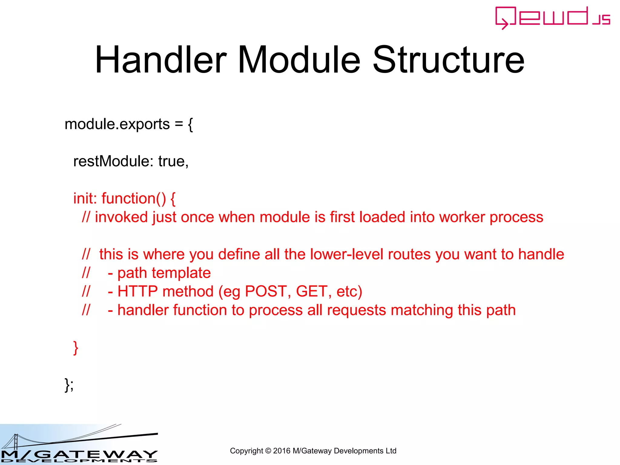 Copyright © 2016 M/Gateway Developments Ltd
Handler Module Structure
module.exports = {
restModule: true,
init: function() {
// invoked just once when module is first loaded into worker process
// this is where you define all the lower-level routes you want to handle
// - path template
// - HTTP method (eg POST, GET, etc)
// - handler function to process all requests matching this path
}
};
 