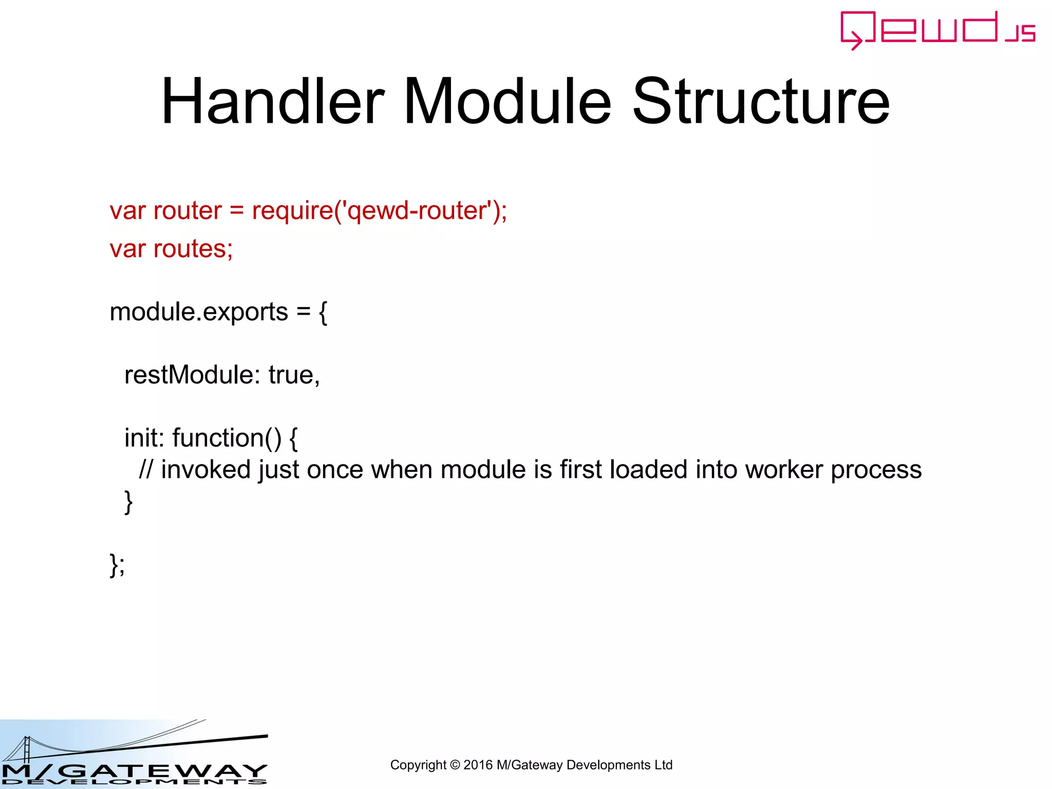 Copyright © 2016 M/Gateway Developments Ltd
Handler Module Structure
var router = require('qewd-router');
var routes;
module.exports = {
restModule: true,
init: function() {
// invoked just once when module is first loaded into worker process
}
};
 