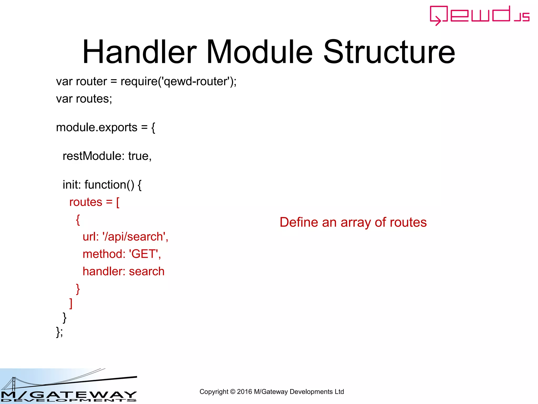 Copyright © 2016 M/Gateway Developments Ltd
Handler Module Structure
var router = require('qewd-router');
var routes;
module.exports = {
restModule: true,
init: function() {
routes = [
{
url: '/api/search',
method: 'GET',
handler: search
}
]
}
};
Define an array of routes
 