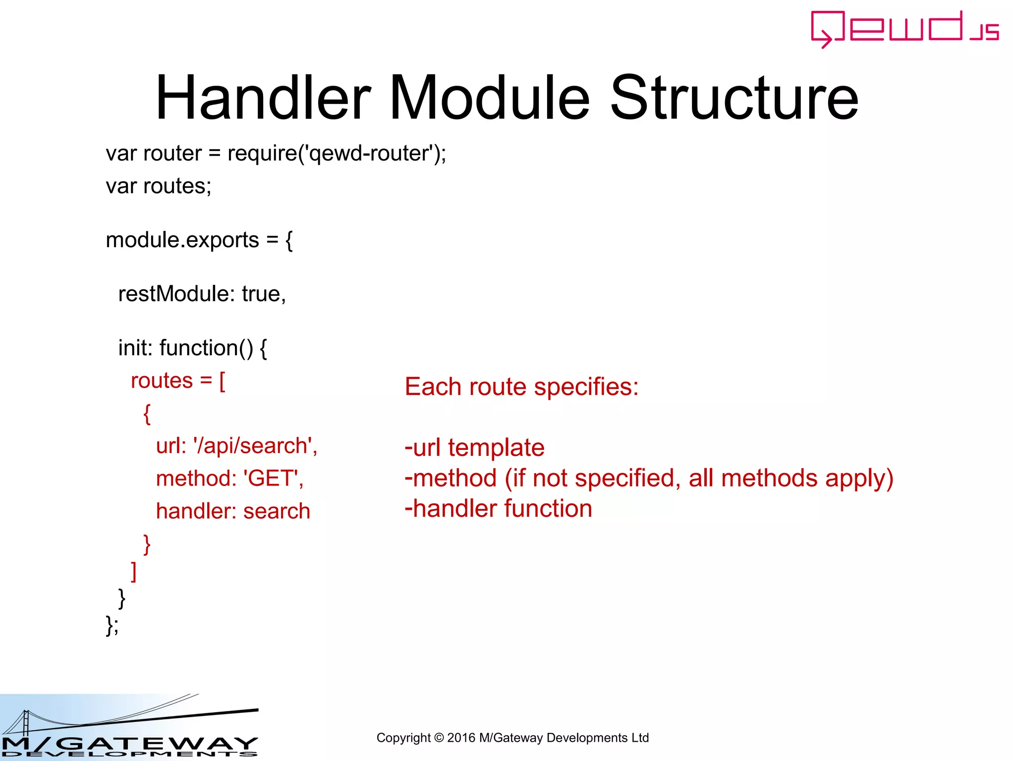 Copyright © 2016 M/Gateway Developments Ltd
Handler Module Structure
var router = require('qewd-router');
var routes;
module.exports = {
restModule: true,
init: function() {
routes = [
{
url: '/api/search',
method: 'GET',
handler: search
}
]
}
};
Each route specifies:
-url template
-method (if not specified, all methods apply)
-handler function
 