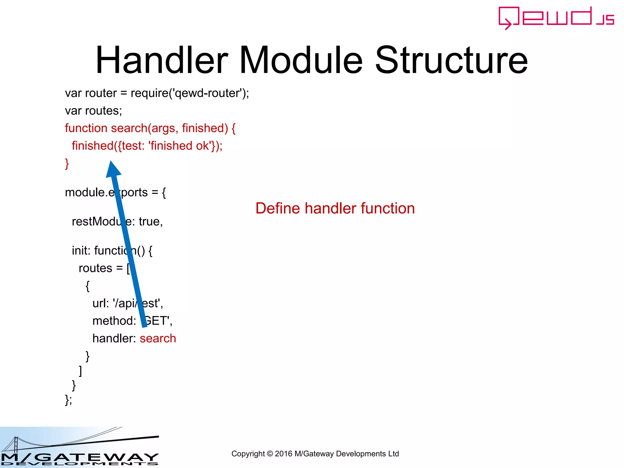 Copyright © 2016 M/Gateway Developments Ltd
Handler Module Structure
var router = require('qewd-router');
var routes;
function search(args, finished) {
finished({test: 'finished ok'});
}
module.exports = {
restModule: true,
init: function() {
routes = [
{
url: '/api/test',
method: 'GET',
handler: search
}
]
}
};
Define handler function
 
