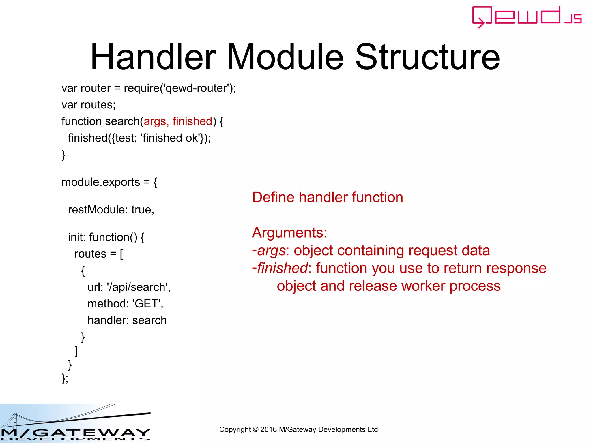 Copyright © 2016 M/Gateway Developments Ltd
Handler Module Structure
var router = require('qewd-router');
var routes;
function search(args, finished) {
finished({test: 'finished ok'});
}
module.exports = {
restModule: true,
init: function() {
routes = [
{
url: '/api/search',
method: 'GET',
handler: search
}
]
}
};
Define handler function
Arguments:
-args: object containing request data
-finished: function you use to return response
object and release worker process
 