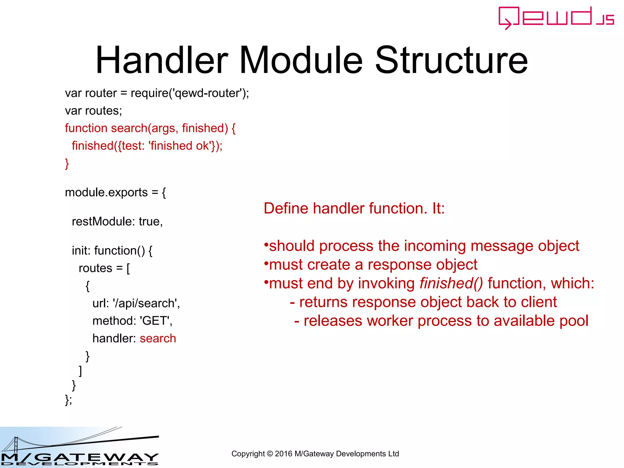 Copyright © 2016 M/Gateway Developments Ltd
Handler Module Structure
var router = require('qewd-router');
var routes;
function search(args, finished) {
finished({test: 'finished ok'});
}
module.exports = {
restModule: true,
init: function() {
routes = [
{
url: '/api/search',
method: 'GET',
handler: search
}
]
}
};
Define handler function. It:
•should process the incoming message object
•must create a response object
•must end by invoking finished() function, which:
- returns response object back to client
- releases worker process to available pool
 