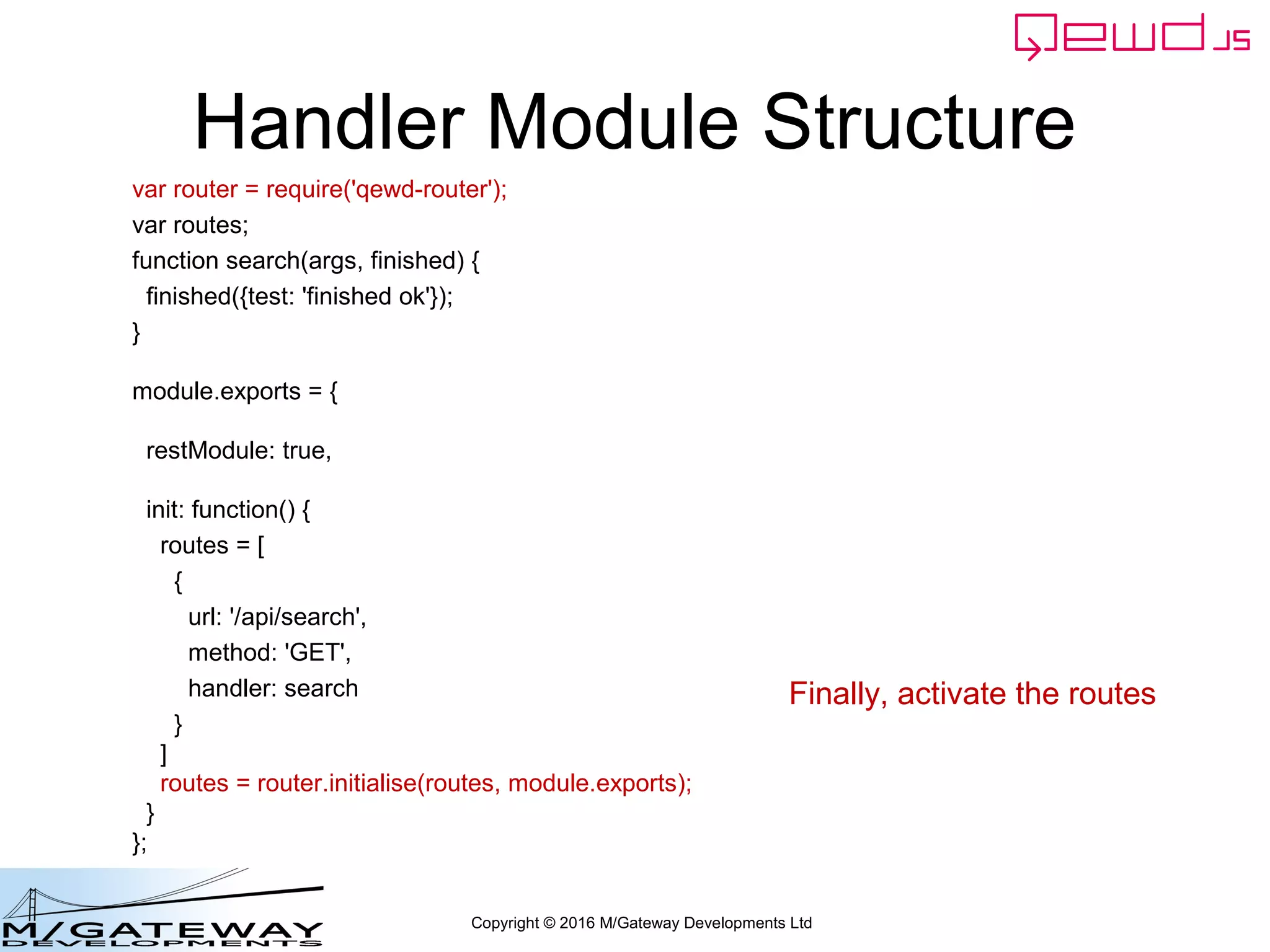 Copyright © 2016 M/Gateway Developments Ltd
Handler Module Structure
var router = require('qewd-router');
var routes;
function search(args, finished) {
finished({test: 'finished ok'});
}
module.exports = {
restModule: true,
init: function() {
routes = [
{
url: '/api/search',
method: 'GET',
handler: search
}
]
routes = router.initialise(routes, module.exports);
}
};
Finally, activate the routes
 