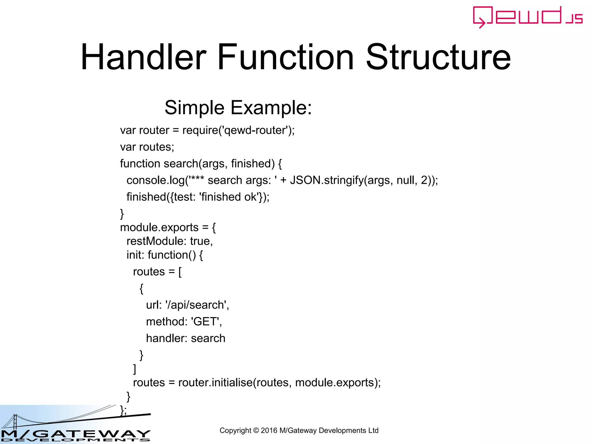Copyright © 2016 M/Gateway Developments Ltd
Handler Function Structure
var router = require('qewd-router');
var routes;
function search(args, finished) {
console.log('*** search args: ' + JSON.stringify(args, null, 2));
finished({test: 'finished ok'});
}
module.exports = {
restModule: true,
init: function() {
routes = [
{
url: '/api/search',
method: 'GET',
handler: search
}
]
routes = router.initialise(routes, module.exports);
}
};
Simple Example:
 