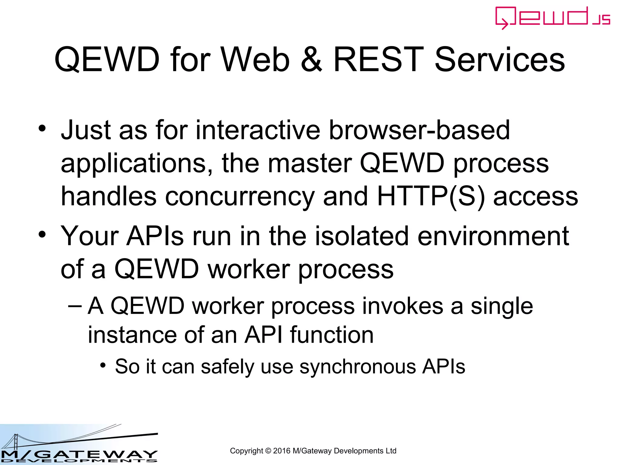 Copyright © 2016 M/Gateway Developments Ltd
QEWD for Web & REST Services
• Just as for interactive browser-based
applications, the master QEWD process
handles concurrency and HTTP(S) access
• Your APIs run in the isolated environment
of a QEWD worker process
– A QEWD worker process invokes a single
instance of an API function
• So it can safely use synchronous APIs
 
