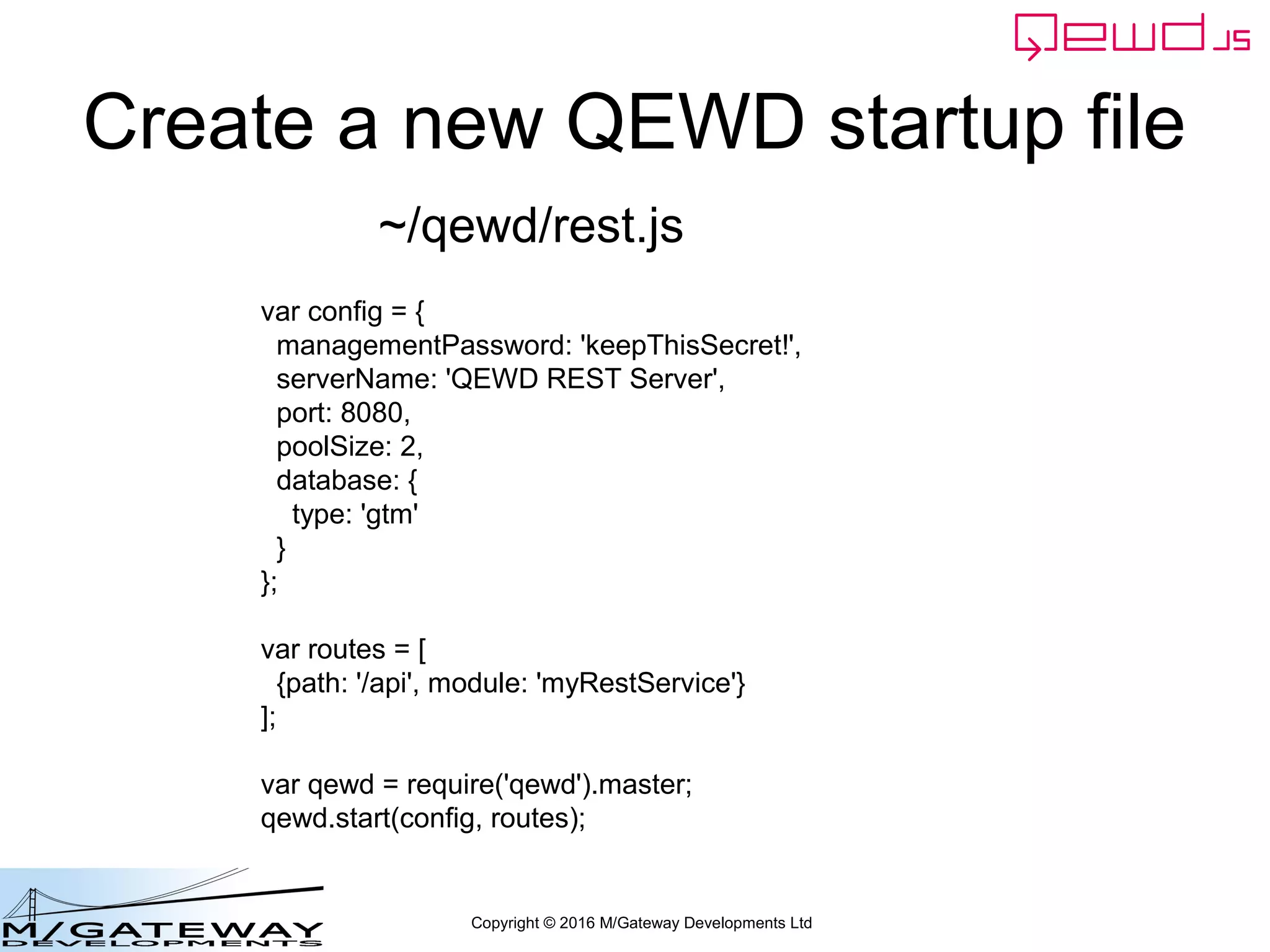 Copyright © 2016 M/Gateway Developments Ltd
Create a new QEWD startup file
var config = {
managementPassword: 'keepThisSecret!',
serverName: 'QEWD REST Server',
port: 8080,
poolSize: 2,
database: {
type: 'gtm'
}
};
var routes = [
{path: '/api', module: 'myRestService'}
];
var qewd = require('qewd').master;
qewd.start(config, routes);
~/qewd/rest.js
 