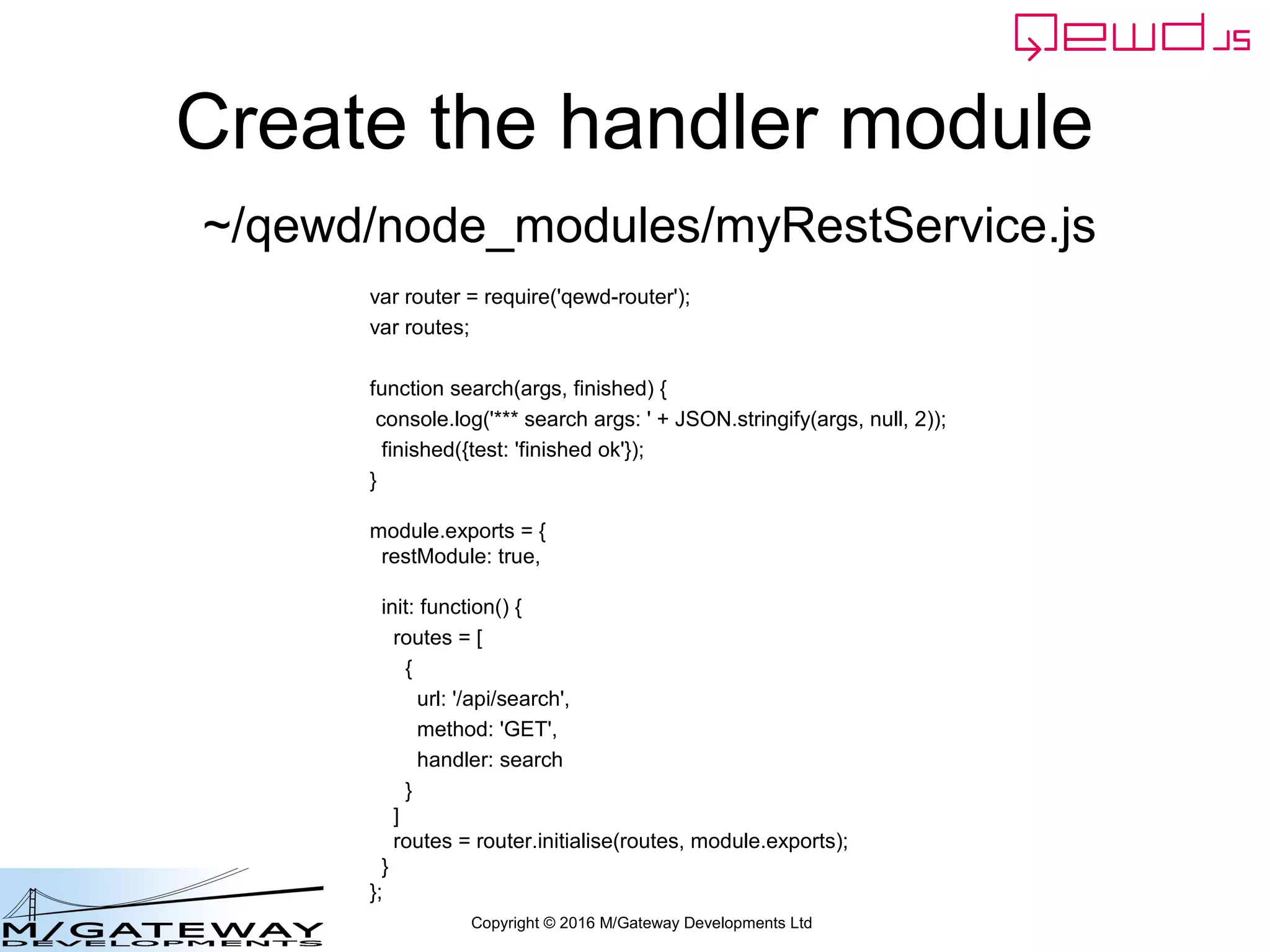 Copyright © 2016 M/Gateway Developments Ltd
Create the handler module
var router = require('qewd-router');
var routes;
function search(args, finished) {
console.log('*** search args: ' + JSON.stringify(args, null, 2));
finished({test: 'finished ok'});
}
module.exports = {
restModule: true,
init: function() {
routes = [
{
url: '/api/search',
method: 'GET',
handler: search
}
]
routes = router.initialise(routes, module.exports);
}
};
~/qewd/node_modules/myRestService.js
 