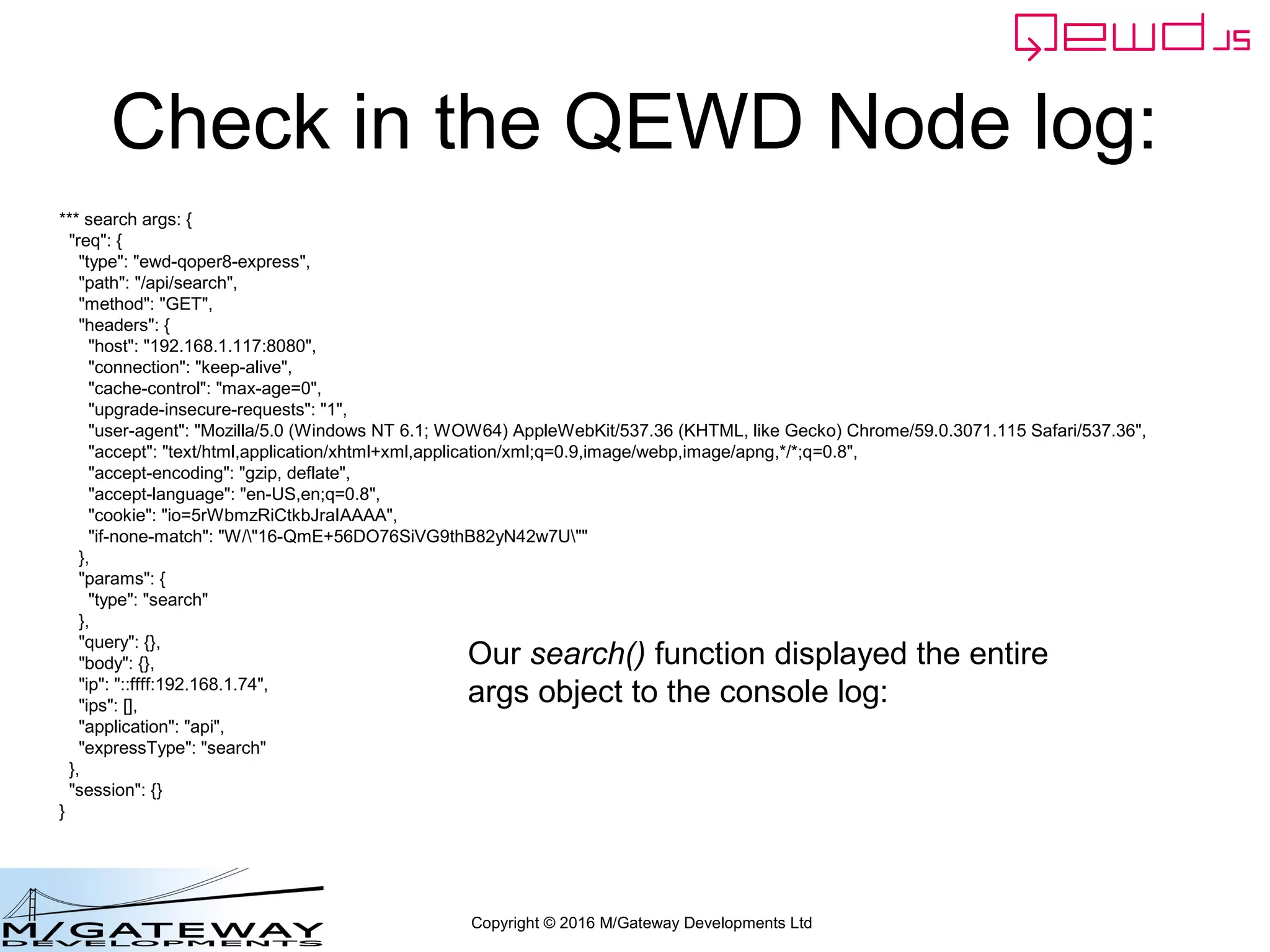Copyright © 2016 M/Gateway Developments Ltd
Check in the QEWD Node log:
*** search args: {
"req": {
"type": "ewd-qoper8-express",
"path": "/api/search",
"method": "GET",
"headers": {
"host": "192.168.1.117:8080",
"connection": "keep-alive",
"cache-control": "max-age=0",
"upgrade-insecure-requests": "1",
"user-agent": "Mozilla/5.0 (Windows NT 6.1; WOW64) AppleWebKit/537.36 (KHTML, like Gecko) Chrome/59.0.3071.115 Safari/537.36",
"accept": "text/html,application/xhtml+xml,application/xml;q=0.9,image/webp,image/apng,*/*;q=0.8",
"accept-encoding": "gzip, deflate",
"accept-language": "en-US,en;q=0.8",
"cookie": "io=5rWbmzRiCtkbJraIAAAA",
"if-none-match": "W/"16-QmE+56DO76SiVG9thB82yN42w7U""
},
"params": {
"type": "search"
},
"query": {},
"body": {},
"ip": "::ffff:192.168.1.74",
"ips": [],
"application": "api",
"expressType": "search"
},
"session": {}
}
Our search() function displayed the entire
args object to the console log:
 