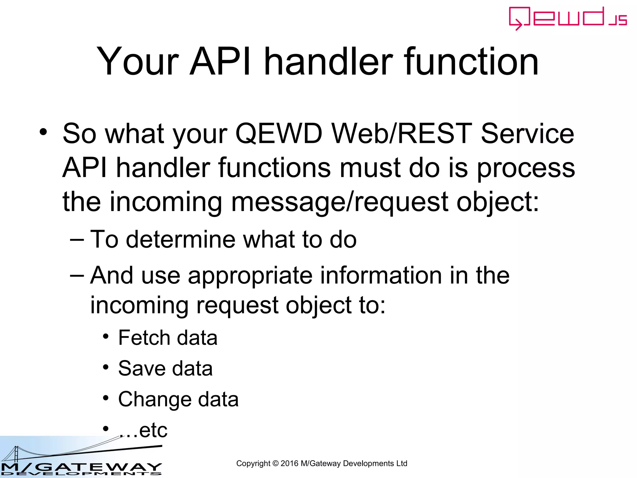 Copyright © 2016 M/Gateway Developments Ltd
Your API handler function
• So what your QEWD Web/REST Service
API handler functions must do is process
the incoming message/request object:
– To determine what to do
– And use appropriate information in the
incoming request object to:
• Fetch data
• Save data
• Change data
• …etc
 