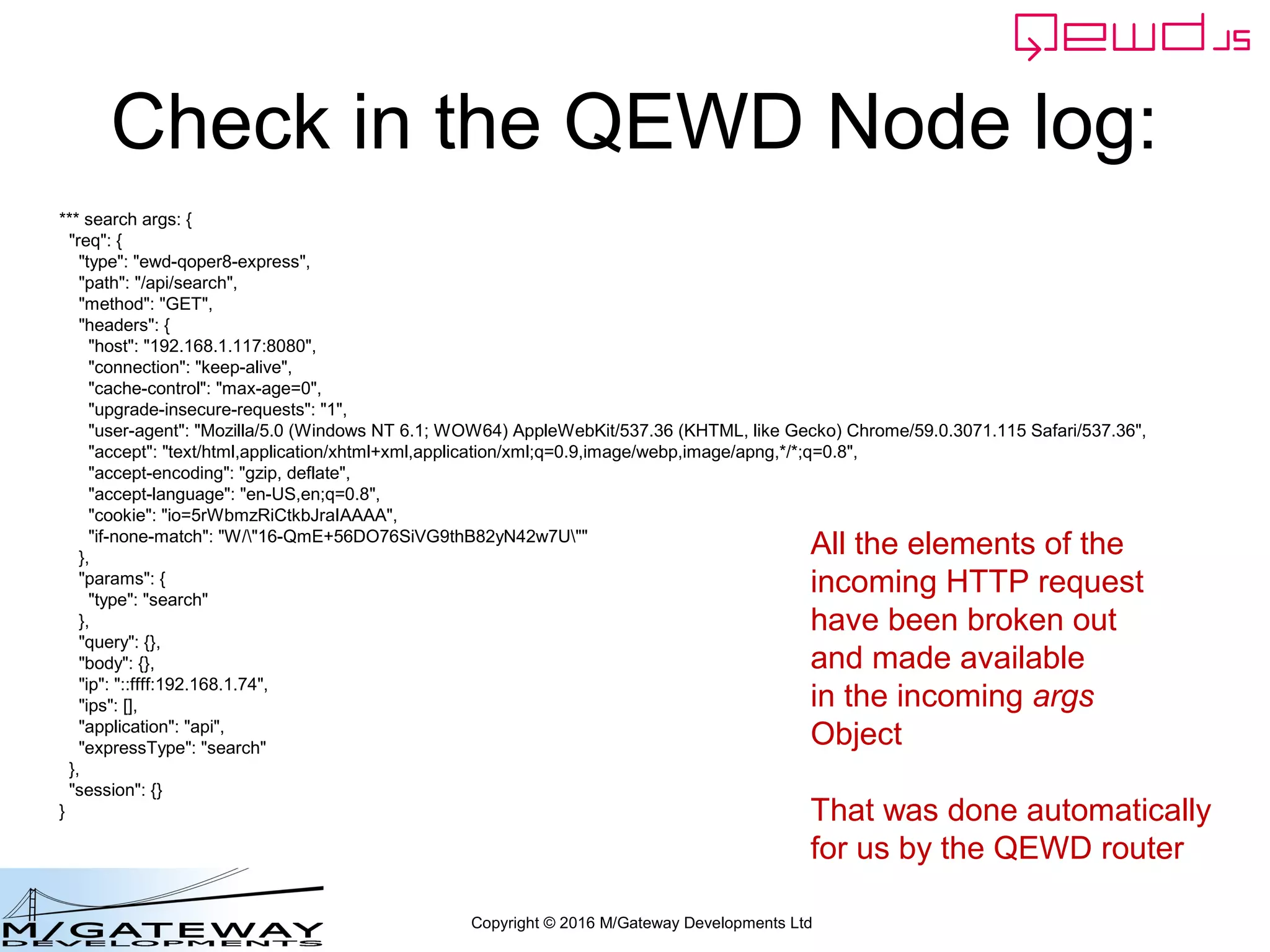 Copyright © 2016 M/Gateway Developments Ltd
Check in the QEWD Node log:
*** search args: {
"req": {
"type": "ewd-qoper8-express",
"path": "/api/search",
"method": "GET",
"headers": {
"host": "192.168.1.117:8080",
"connection": "keep-alive",
"cache-control": "max-age=0",
"upgrade-insecure-requests": "1",
"user-agent": "Mozilla/5.0 (Windows NT 6.1; WOW64) AppleWebKit/537.36 (KHTML, like Gecko) Chrome/59.0.3071.115 Safari/537.36",
"accept": "text/html,application/xhtml+xml,application/xml;q=0.9,image/webp,image/apng,*/*;q=0.8",
"accept-encoding": "gzip, deflate",
"accept-language": "en-US,en;q=0.8",
"cookie": "io=5rWbmzRiCtkbJraIAAAA",
"if-none-match": "W/"16-QmE+56DO76SiVG9thB82yN42w7U""
},
"params": {
"type": "search"
},
"query": {},
"body": {},
"ip": "::ffff:192.168.1.74",
"ips": [],
"application": "api",
"expressType": "search"
},
"session": {}
}
All the elements of the
incoming HTTP request
have been broken out
and made available
in the incoming args
Object
That was done automatically
for us by the QEWD router
 