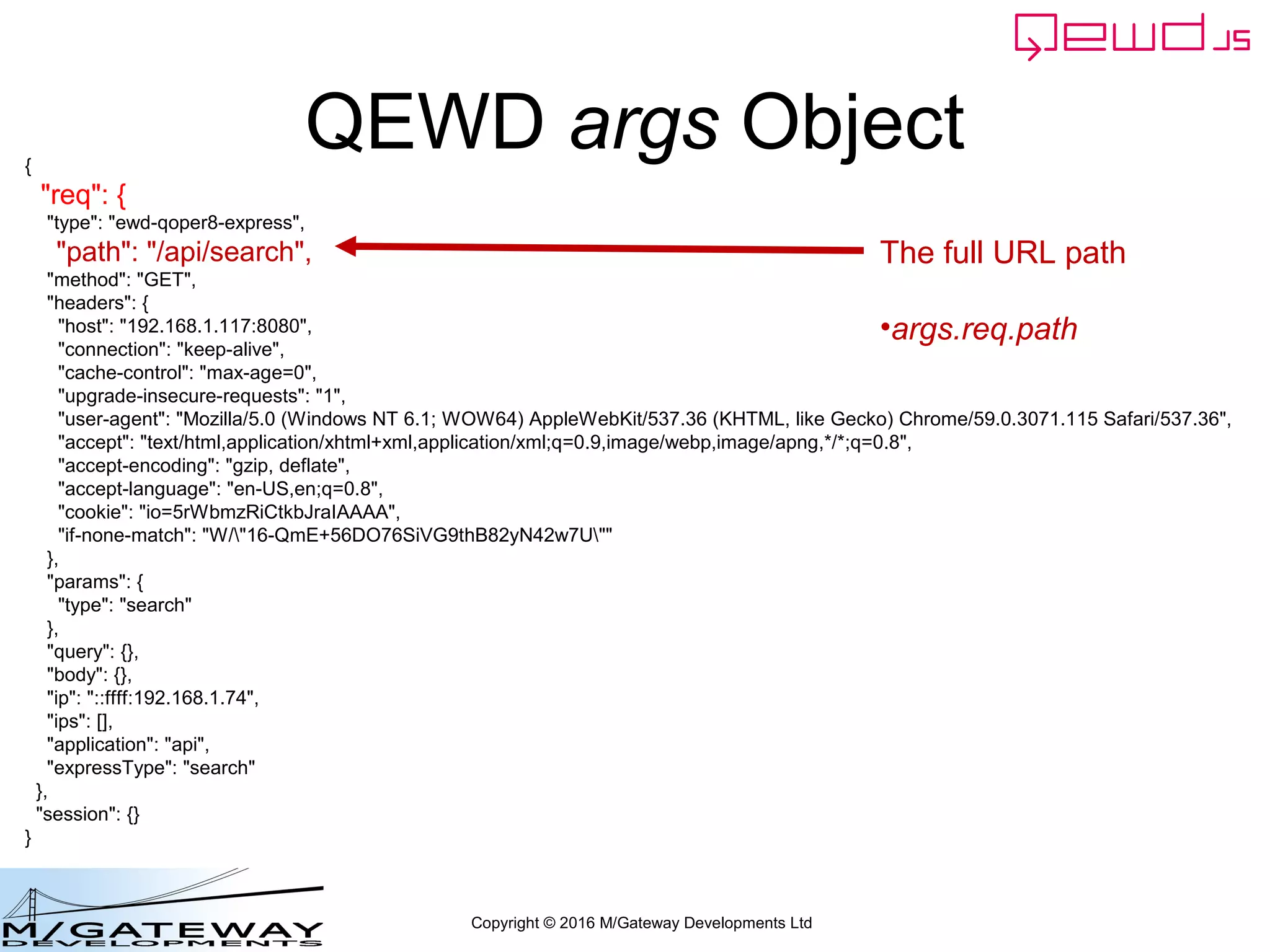 Copyright © 2016 M/Gateway Developments Ltd
QEWD args Object{
"req": {
"type": "ewd-qoper8-express",
"path": "/api/search",
"method": "GET",
"headers": {
"host": "192.168.1.117:8080",
"connection": "keep-alive",
"cache-control": "max-age=0",
"upgrade-insecure-requests": "1",
"user-agent": "Mozilla/5.0 (Windows NT 6.1; WOW64) AppleWebKit/537.36 (KHTML, like Gecko) Chrome/59.0.3071.115 Safari/537.36",
"accept": "text/html,application/xhtml+xml,application/xml;q=0.9,image/webp,image/apng,*/*;q=0.8",
"accept-encoding": "gzip, deflate",
"accept-language": "en-US,en;q=0.8",
"cookie": "io=5rWbmzRiCtkbJraIAAAA",
"if-none-match": "W/"16-QmE+56DO76SiVG9thB82yN42w7U""
},
"params": {
"type": "search"
},
"query": {},
"body": {},
"ip": "::ffff:192.168.1.74",
"ips": [],
"application": "api",
"expressType": "search"
},
"session": {}
}
The full URL path
•args.req.path
 